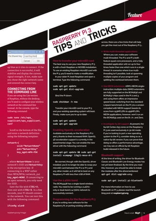 raspberrypi.org/magpi
Feature
15March 2016raspberrypi.org/magpi
Feature
up blue as it tries to connect. If the
connection is successful, it will
stabilise and display the current
signal strength; if not, make sure
you chose the right network name
and entered the correct key.
CONNECTING FROM
THE COMMAND LINE
If you are using the Lite version
of Raspbian, without the desktop,
you’ll need to configure your wireless
network at the command line
instead. At the console, type the
following command:
sudo nano /etc/wpa_
supplicant/wpa_supplicant.
conf
Scroll to the bottom of the file,
and enter a network definition
using the following template:
network={
	ssid=”NetworkName”
	psk=”NetworkKey”
	key_mgmt=WPA-PSK
}
…where NetworkName is your
network’s SSID and NetworkKey
is the encryption key. If
connecting to a WEP rather
than WPA/WPA2 network, put
key_mgmt=NONE. If connecting to
an open network, you only need
the SSID.
Save the file with CTRL+O,
then exit with CTRL+X. In a few
seconds, your Pi should connect
to the network. You can test this
with the following command:
ifconfig wlan0
RASPBERRY PI 3
TIPS AND TRICKS
across, there are a few tricks that will help
you get the most out of the Raspberry Pi 3…
 Write multi-threaded applications:
Where you can, make your software
multi‑threaded. The Pi 2 and Pi 3 both
feature quad-core processors, and a fully
threaded application will run up to four
times faster than one which runs in a single
thread. In scenarios where true multi-
threading isn’t possible, look at spawning
multiple copies of your program and
splitting the workload between them.
 Use NEON extensions: ARM’s NEON single-
instruction multiple-data (SIMD) extensions
are fully supported on the BCM2836 and
BCM2837 chips used in the Pi 2 and 3,
and using them offers an impressive
speed boost: switching from the standard
Linpack benchmark on the Pi 3 to a version
compiled with NEON support boosts its
score from 193MFLOPs to 459MFLOPs.
NEON applications, however, won’t run on
the BCM2835 used on the B+, A+, and Zero.
 Investigate 64-bit support: At present, the
64-bit Cortex-A53 cores on the Raspberry
Pi 3 are used exclusively in 32-bit mode.
If you’re looking to port a new operating
system to the Pi 3, consider doing so as a
native 64-bit version; if you can prove that
doing so offers a performance advantage,
we may see an official 64-bit Raspbian
build released in the future.
Bluetooth support
At the time of writing, the driver for Bluetooth
Classic and Bluetooth Low Energy modes has
not yet been finalised. By the time you read
this, however, you should be able to install
the modules after the aforementioned
apt-get dist-upgrade using:
sudo apt-get install pi-bluetooth
For more information on how to use
Bluetooth on Pi 3, please read the launch
blog post at raspberrypi.org.
March 2016 15
How to transferyour microSD card
The best way to use your new Raspberry Pi 3
is with a fresh Raspbian or NOOBS installation.
To use an existing Raspbian microSD card with
the Pi 3, you’ll need to make a modification.
In your older Pi, boot Raspbian and open a
terminal. Type the following command:
sudo apt-get update
sudo apt-get dist-upgrade
Shut the Pi down:
sudo shutdown -h now
Transfer your microSD card to your Pi 3
and your existing operating system will boot.
Finally, make sure you’re up to date:
sudo apt-get update
sudo apt-get upgrade
Enabling OpenGL acceleration
Available exclusively on the Raspberry Pi 2
and 3 thanks to their increased RAM, OpenGL
3D acceleration support is currently in the
experimental stage. You can enable the new
driver with the following command:
sudo apt-get update  sudo apt-get
install xcompmgr libgl1-mesa-dri
Be warned, though: with the OpenGL driver
installed, you’ll no longer be able to swap your
microSD card between the Pi 2 or Pi 3 and
any other model, as it will fail to boot on any
Raspberry Pi with less than 1GB of RAM.
Use the 2.4GHz band
The BCM43438 has a single-band wireless
radio. You need to be running a 2.4GHz-
only or dual-band 2.4/5GHz network to
successfully connect.
Programming for the Raspberry Pi 3
If you’re writing new software for the
Raspberry Pi, or porting existing software
 