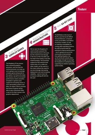 raspberrypi.org/magpi 17March 2016
Feature
raspberrypi.org/magpi
Feature
The Raspberry Pi has always
had a powerful graphics
processor, and now that the
central processor can keep up,
we’re going to see increasingly
complex games being built on
the system. For those who enjoy
the classics, the Pi 3’s increased
performance means smoother
emulation in general, plus
support for emulating newer or
more demanding systems and
titles. For others, there’s promise
that future Pi games will be
able to give mainstream titles
a real run for their money in the
graphics department.
We’ve seen the Raspberry Pi
used to build a pseudo thin-
client infrastructure in the past,
but the need for local storage
in the form of the microSD card
has kept it from being a truly thin
implementation. The promised
support for PXE network boot
means that a Pi 3, unlike any
other model, can be used as a
thin client without the need for
any local storage, decreasing
deployment cost and increasing
reliability – and no more risk
of anyone walking off with the
SD card!
The BCM2837 at the heart of
the Pi 3 uses the 64-bit ARMv8
microarchitecture, compared
to the 32-bit ARMv7 and ARMv6
of previous models. As well
as widening compatibility for
running other operating systems,
the shift to 64-bit holds the
potential to improve performance
– but it’s going to be up to the
community to demonstrate
that splitting Raspbian into
32‑bit and 64-bit variants offers
advantages enough to outweigh
the headache of maintaining and
supporting two distinct operating
system builds.
17March 2016
PLAY MORE
COMPLEX GAMES
BUILD A THIN CLIENT
INFRASTRUCTURE
RUN 64-BIT CODE
3
4
5
 