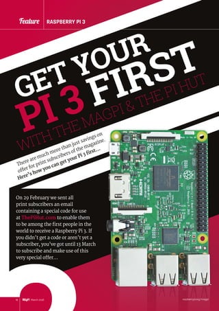 18 March 2016
Feature RASPBERRY PI 3
raspberrypi.org/magpi
Feature RASPBERRY PI 3
WITH THE MAGPI  THE PI HUT
GET YOUR
PI 3 FIRST
There are much more than just savings on
offer for print subscribers of the magazine.
Here’s how you can get your Pi 3 first…
3
On 29 February we sent all
print subscribers an email
containing a special code for use
at ThePiHut.com to enable them
to be among the first people in the
world to receive a Raspberry Pi 3. If
you didn’t get a code or aren’t yet a
subscriber, you’ve got until 13 March
to subscribe and make use of this
very special offer…
 