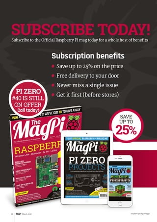 Tutorial WALKTHROUGH
raspberrypi.org/magpi20 March 2016
SUBSCRIBE TODAY!Subscribe to the Official Raspberry Pi mag today for a whole host of benefits
SAVE
UP TO
25%
Subscription benefits
	 Save up to 25% on the price
	 Free delivery to your door
	 Never miss a single issue
	 Get it first (before stores)
PI ZERO
#40 IS STILL
ON OFFER
Call today!
 