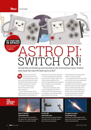 raspberrypi.org/magpi22 March 2016
News
hile the two Astro Pis
were launched in early
December last year, they
have until recently been sitting
aboard the International Space
Station, waiting to be turned
on. It wasn’t until January
that the first Astro Pi was
even unpacked.
Due to the astronauts’ busy,
tightly organised schedules and all
the precautions and regulations
freshly woken Ed confirmed that
switch‑on was successful.
The Crew Detector code was settled
on as the first long-term experiment.
This program was created by
Cranemere Code Club from Cranmere
Primary School and ran for a whole
week, measuring humidity in the
capsule to try to detect whether or
not one of the crew members had
entered the European Columbus
module where it was currently
Ed and Izzy are finally up and running on the International Space Station:
what have the Astro Pis been up to so far?
aboard the ISS, even the switching
on of the computers was planned
as part of the schedule. After some
minor delays requiring Tim to
perform a spacewalk, Ed was booted
up on 2 February 2016 and began
his first experiment.
There was excitement online
and at the Raspberry Pi offices
as the Astro Pi was finally turned
on; a Twitter conversation taking
place between Tim and the
W
FEATURE
ASTRO PI:
SWITCH ON!
THE
MISSION
SO FAR…
raspberrypi.org/magpi22 March 2016
Astro Pi launch
6 December 2015
The two Astro Pis are launched
into space from Cape Canaveral in
Florida, on a course for the ISS.
On the ISS
9 December 2015
After a few days in space, the Astro
Pis finally arrive at the ISS, where
they wait to be unpacked.
Tim goes to space
15 December 2015
Astronaut Tim Peake blasts off into
space with his team, ready to start his
mission aboard the ISS.
GET YOUR CODE
IN SPACE!
Find out more about
the new coding
competition
on page 24!
 