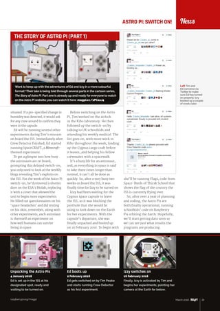 raspberrypi.org/magpi 23March 2016
NewsASTRO PI: SWITCH ON!
situated. If a pre-specified change in
humidity was detected, it would ask
for any crew around to confirm they
were in the capsule.
Ed will be running several other
experiments during Tim’s mission
on board the ISS. Immediately after
Crew Detector finished, Ed started
running SpaceCRAFT, a Minecraft-
themed experiment.
To get a glimpse into how busy
the astronauts are on board,
prompting this delayed switch‑on,
you only need to look at the weekly
blogs revealing Tim’s exploits on
the ISS. For the week of the Astro Pi
switch-on, he’d removed a shutter
door on the ESA’s Biolab, replacing
it with a cover that allowed the
unit to begin more experiments.
He filled out questionnaires on his
‘space headaches’ and did testing
on his skin; remember, along with
other experiments, each astronaut
is themself an experiment on
how well humans can survive
living in space.
Left Tim and
Ed converse via
Twitter to make
sure Ed has turned
on properly. Izzy
booted up a couple
of weeks later
Before switching on the Astro
Pi, Tim worked on the airlock
in the Kibo laboratory. He then
followed up the switch-on by
talking to UK schoolkids and
attending his weekly medical. The
list goes on, with more work in
Kibo throughout the week, loading
up the Cygnus cargo craft before
it leaves, and helping his fellow
crewmates with a spacewalk.
It’s a busy life for an astronaut,
and, as everything in space is said
to take three times longer than
normal, it can’t all be done as
quickly. So, after a very busy two
weeks on board the ISS, it was
finally time for Izzy to be turned on.
Izzy had been waiting for the
Cygnus space capsule to leave
the ISS, as it was blocking the
porthole that she would be
using to look down on the Earth
for her experiments. With the
capsule’s departure, she was
finally unpacked and booted up
on 16 February 2016. To begin with
she’ll be running Flags, code from
Space-Byrds of Thirsk School that
shows the flag of the country the
ISS is currently flying over.
So, after over a year of planning
and coding, the Astro Pis are
both finally operational, running
schoolkids’ code on Raspberry
Pis orbiting the Earth. Hopefully,
we’ll start getting data soon so
we can see just what results the
programs are producing.
raspberrypi.org/magpi 23March 2016
Want to keep up with the adventures of Ed and Izzy in a more colourful
format? Their tale is being told through several parts in the cartoon series,
The Story of Astro Pi. Part one is already up and ready for everyone to watch
on the Astro Pi website; you can watch it here: magpi.cc/1PCaxJ4
THE STORY OF ASTRO PI (PART 1)
Unpacking the Astro Pis
4 January 2016
Ed is set up in the ISS at his
designated spot, ready and
waiting to be turned on.
Ed boots up
2 February 2016
Ed gets switched on by Tim Peake
and starts running Crew Detector
as his first experiment.
Izzy switches on
16 February 2016
Finally, Izzy is activated by Tim and
begins her experiments, pointing her
camera at the Earth far below.
 