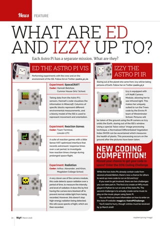 News
raspberrypi.org/magpi24 March 2016
While the two Astro Pis already contain code from
several schoolchildren, there’s now a chance for others
to send up more code to run on Ed and Izzy!
Ifyou want to get involved, there are two challenges
you can take part in. The first is to create an MP3 music
player in Python to run on one of the Astro Pis. The
second challenge is to actually create some music to
play on the music player using Sonic Pi.
You can find out more information on how to enter on
the Astro Pi website: magpi.cc/AstroPiChallenge.
You’ll need to hurry, though: entries must be received
by 31 March 2016!
Missed your chance to get your code in
space? Enter the 2016 Coding Challenge
NEW CODING
COMPETITION!
News FEATURE
WHAT ARE ED
AND IZZY UP TO?Each Astro Pi has a separate mission. What are they?
ED THE ASTRO PI VIS
Experiment: SpaceCRAFT
Coder: Hannah Belshaw,
Cumnor House Girls’ School
Taking data from the Astro Pi’s
sensors, Hannah’s code visualises the
information in Minecraft. Columns of
specific blocks represent different
environmental measurements, and
a blocky model of the ISS is used to
represent movement and orientation.
Experiment: Reaction Games
Coder: Team Terminal,
Lincoln UTC
A suite of reaction games with a little
Sense HAT-optimised interface that
records astronauts’ response times
over a set period, to investigate
how reaction times change during
prolonged space flight.
Experiment: Radiation
Coder: Arthur, Alexander, and Kiran,
Magdalen College School
Avery clever use of the camera module,
this code detects space radiation over a
period of time, to measure the intensity
and level of radiation. It does this by first
having the camera lens blanked off to
prevent normalvisible light from being
recorded. However, this doesn’t stop
high-energy radiation being detected;
this will cause specks of light, which are
then recorded.
Performing experiments with the crew and on the
environment of the ISS. Follow Ed on Twitter @astro_pi_vis
IZZY THE
ASTRO PI IR
Staring out at the planet she came from, Izzywill be taking
pictures of Earth. Follow her on Twitter @astro_pi_ir
Izzy is equipped with
a Pi NoIR Camera
Module, allowing her to
see infrared light. This
makes her uniquely
suited to run the Trees
code by the Enviro Pi
team of Westminster
School. Pictures will
be taken of the ground using the IR camera as Izzy
orbits the Earth, staring out of the ISS’s window.
Using a special ‘false colour’ image processing
technique, a Normalised Differentiated Vegetation
Index (NVDI) can be ascertained which measures
the health of plants. This processing occurs on the
ground after the pictures have been taken.
 