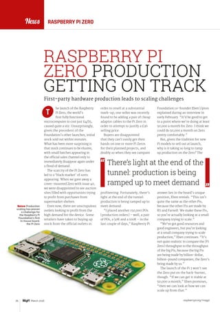 News
raspberrypi.org/magpi26 March 2016
News
he launch of the Raspberry
Pi Zero, the world’s
first fully functional
microcomputer to cost just £4/$5,
caused quite a stir. Unsurprisingly,
given the precedent of the
Foundation’s other launches, initial
stock sold out within minutes.
What has been more surprising is
that stock continues to be elusive,
with small batches appearing in
the official sales channel only to
immediately disappear again under
a flood of demand.
The scarcity of the Pi Zero has
led to a ‘black market’ of sorts
appearing. When we gave away a
cover-mounted Zero with issue 40,
we were disappointed to see auction
sites filled with opportunists trying
to profit from purchases from
supermarket shelves.
Even now, there are unscrupulous
outlets looking to profit from the
high demand for the device. Some
retailers have taken to buying up
stock from the official outlets in
order to resell at a substantial
mark-up; one seller was recently
found to be adding a pair of cheap
adaptor cables to the Pi Zero in
order to attempt to justify a £36
selling price.
Buyers are disappointed
that they can’t easily get their
hands on one or more Pi Zeros
for their planned projects, and
doubly so when they see rampant
profiteering. Fortunately, there’s
light at the end of the tunnel:
production is being ramped up to
meet demand.
“I placed another 150,000 POs
[production orders] – well, a pair
of POs, a 50K and a 100K – in the
last couple of days,” Raspberry Pi
First-party hardware production leads to scaling challenges
RASPBERRY PI ZERO
T
Foundation co-founder Eben Upton
explained during an interview in
early February. “It’d be good to get
to a point where we’re doing at least
50,000 a month for Zero. I think we
could do 50,000 a month on Zero
pretty comfortably.”
But, given the tradition for new
Pi models to sell out at launch,
why is it taking so long to ramp
up production on the Zero? The
answer lies in the board’s unique
position, Eben reveals. “This isn’t
quite the same as the other Pis,
because the other Pis are made by
RS and Farnell. We make these Pis,
so you’re actually looking at a small
company trying to scale.”
“We’ve got good resources and
good engineers, but you’re looking
at a small company trying to scale
production,” Eben continues. “It’s
not quite realistic to compare the [Pi
Zero] throughput to the throughput
of the big Pis, because the big Pis
are being made by billion-dollar,
billion-pound companies; the Zero’s
being made by us.”
The launch of the Pi 3 won’t see
the Zero put on the back-burner,
though. “If we can get it stable at
50,000 a month,” Eben promises,
“then we can look at how we can
scale up from that.”
There’s light at the end of the
tunnel: production is being
ramped up to meet demand
RASPBERRY PI
ZERO PRODUCTION
GETTING ON TRACK
Below Production
scaling has proven
a challenge for
the Raspberry Pi
Foundation’s first
in-house board,
the Pi Zero
 