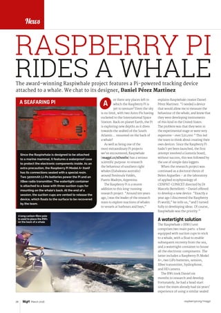 raspberrypi.org/magpi28 March 2016
News
explains Raspiwhale creator Daniel
Pérez Martinez. “I needed a device
that would allow me to measure the
behaviour of the whale, and knew that
they were developing instruments
of this kind in the United States.
The problem was that they were in
the experimental stage or were very
expensive - over $20,000.” This led
the team to think about creating their
own devices. Since the Raspberry Pi
hadn’t yet been launched, the first
attempt involved a Gumstix board,
without success; this was followed by
the use of simple data loggers.
When the research project was
continued as a doctoral thesis of
Belen Arguelles – at the laboratory
of applied ecophysiology of
CENPAT-CONICET directed by Dr
Marcelo Bertellotti – Daniel offered
to develop a new device. “Exactly a
year ago I discovered the Raspberry
Pi world,” he tells us, “and I turned
fully to developing ideas. Of course,
Raspiwhale was the priority.”
A watertight solution
The Raspiwhale 1 (RW1) unit
comprises two main parts: a base
equipped with suction cups to stick
to a whale, with a float to enable
subsequent recovery from the sea,
and a watertight container to house
all the electronic components. The
latter includes a Raspberry Pi Model
A+, two LiPo batteries, sensors,
XBee transmitter, hydrophone,
and HD camera.
The RW1 took Daniel six
months to research and develop.
Fortunately, he had a head start
since the team already had six years’
experience of using a similar sealed
The award-winning Raspiwhale project features a Pi-powered tracking device
attached to a whale. We chat to its designer, Daniel Pérez Martinez
re there any places left to
which the Raspberry Pi is
yet to venture? Even the sky
is no limit, with two Astro Pis having
rocketed to the International Space
Station. Back on planet Earth, the Pi
is exploring new depths as it dives
towards the seabed of the South
Atlantic… mounted on the back of
a whale!
As well as being one of the
most extraordinary Pi projects
we’ve encountered, Raspiwhale
(magpi.cc/1O1ozSs) has a serious
scientific purpose: to research
the behaviour of southern right
whales (Eubaleana australis)
around Península Valdés,
Puerto Madryn, Argentina.
The Raspberry Pi is a recent
addition to this long-running
research project. “Around ten years
ago, I was the leader of the research
team to explore reactions of whales
to vessels at harbours and bays,”
A
FEATURE
A long carbon-fibre pole
is used to place the RW1
on the back of a whale
RIDES A WHALE
RASPBERRY PI
Since the Raspiwhale is designed to be attached
to a marine mammal, it features a waterproof case
to protect the electronic components inside. As an
extra precaution, the Raspberry Pi Model A+ itself
has its connections sealed with a special resin.
Two 3200mAh Li-Po batteries power the Pi and an
XBee radio transmitter. The watertight container
is attached to a base with three suction cups for
mounting on the whale’s back. At the end of a
session, the suction cups are vented to release the
device, which floats to the surface to be recovered
by the team.
A SEAFARING PI
 