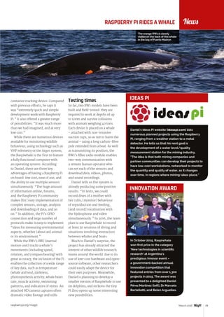 raspberrypi.org/magpi 29March 2016
NewsRASPBERRY PI RIDES A WHALE
container tracking device. Compared
with previous efforts, he says it
was “extremely quick and simple
development work with Raspberry
Pi.” It also offered a greater range
of possibilities: “It was much more
than we had imagined, and at very
low cost.”
While there are numerous devices
available for monitoring wildlife
behaviour, using technology such as
VHF telemetry or the Argos system,
the Raspiwhale is the first to feature
a fully functional computer with
an operating system. According
to Daniel, there are three key
advantages of having a Raspberry Pi
on board: low cost, ease of use, and
the ability to use multiple sensors
simultaneously. “The huge amount
of information online, forums,
and the Raspberry Pi community
makes [for] easy implementation of
complex sensors, storage, analysis
and downloading of data, and so
on.” In addition, the Pi’s GPIO
connection and large number of
protocols make it easy to implement
“ideas for measuring environmental
aspects, whether [about an] animal
or its environment.”
While the RW1’s IMU (inertial
motion unit) tracks a whale’s
movements (including speed,
rotation, and compass bearing) with
great accuracy, the inclusion of the Pi
enables the collection of a wide range
of key data, such as temperature
(whale and sea), darkness,
photosynthesis activity, whale heart
rate, muscle activity, swimming
patterns, and indicators of stress. An
attached HD camera captures often
dramatic video footage and stills.
Testing times
So far, two RW1 models have been
built and field-tested: they are
required to work at depths of up
to 100m and survive collisions
with animals weighing 40 tons.
Each device is placed on a whale
– attached with non-invasive
suction cups, so as not to harm the
animal – using a long carbon-fibre
pole extended from a boat. As well
as transmitting its position, the
RW1’s XBee radio module enables
two-way communication with
a remote human operator who
can set each of the sensors and
download data, videos, photos,
and sound recordings.
Daniel tells us the system is
already producing some positive
results. “In tests, we could
record dives of a mother with
her cubs, [monitor] behaviour
of reproduction and feeding,
[and record] vocalisation with
the hydrophone and video
simultaneously.” In 2016, the team
plan to use Raspiwhale to record
at least 30 sessions of diving and
situations involving interaction
between whales and boats.
Much to Daniel’s surprise, the
project has already attracted the
interest of other wildlife research
teams around the world: due to its
use of low-cost hardware and open-
source software, other researchers
could easily adapt the device for
their own purposes. Meanwhile,
Daniel is planning to develop a
smaller version of Raspiwhale to use
on dolphins, and reckons the tiny
Pi Zero opens up some interesting
new possibilities.
In October 2015, Raspiwhale
won first prize in the category
‘New technologies in scientific
research’ at Argentina’s
prestigious Innovar event –
a government-backed annual
innovation competition that
featured entries from over 1,300
projects in 2015. The award was
presented to a delighted Daniel
Pérez Martinez (left), Dr Marcelo
Bertellotti, and Belen Arguelles.
INNOVATION AWARD
Daniel’s Ideas Pi website (ideaspi.com) lists
numerous planned projects using the Raspberry
Pi, ranging from a weather station to a metal
detector. He tells us that his next goal is
the development of a water level/quality
measurement station for the mining industry.
“The idea is that both mining companies and
partner communities can develop their projects to
have low-cost workstations, networked to monitor
the quantity and quality of water, as it changes
over time, in regions where mining takes place.”
IDEAS PI
The orange RW1 is clearly
visible on the back of this whale
in the bay of Puerto Madryn
 
