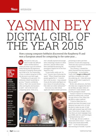 raspberrypi.org/magpi30 March 2016
News
hen you’re a kid, you
have to make the difficult
choice of what kind of
career you want to go into without
really having the life experience
necessary to properly choose what
you’d like to do. For Yasmin Bey,
a Year 10 student doing her GCSEs,
the decision is not that tough.
“Probably an AI specialist. It’s
definitely a field I would like to
go into,” Yasmin confidently
tells us. That’s her second choice
after starting her own business
as well – one in the tech and
computing sector. Even at 15,
pertaining to them and their
interests in tech and computing.
There was also a practical element,
according to Yasmin:
“For instance, I showed the
skills I learned from my interests
in technology… an incomplete
Traffic HAT (magpi.cc/1Mma7oD)
and then a complete one, with
the soldering, etc. I then did some
footage of the robot I made for Pi
Wars as well.”
By her own admission, she feels
the video was cringeworthy (don’t
we all when we make videos of
ourselves?). It did, however, win
her the prestigious award.
Yasmin’s interest in computing
started incredibly early, around
the age of four or five, when she
decided to make a website:
“I kind of liked that on a
website you have the power to put
whatever you want on it, so I just
decided to make my own. It had
really ugly marquee tags and Comic
Sans. From there, though, I learnt
that there are more languages than
just HTML and CSS, and then began
making JavaScript sites.”
At that age, she was unable to
learn more from school – “I don’t
think school knew what HTML
was!” – so the next best place
was learning on YouTube. A prime
How a young computer hobbyist discovered the Raspberry Pi and
won a European award for computing in the same year…
she’s already experienced enough
with computing to know it is what
she loves, and her efforts have
been rewarded by winning the
prestigious Digital Girl of the Year
award for 2015.
“It was really, really cool. So
cool,” Yasmin says of winning the
award. “When I heard how many
people applied for it – I think it
was in the 30,000s – I was amazed.
If you do the maths and figure out
your chance of actually winning,
[the odds] are rather substantial.”
Entry was via video where
applicants had to answer questions
W
INTERVIEW
DIGITAL GIRL OF
THE YEAR 2015
YASMIN BEY
AWARD
MISSION:
Recognising
outstanding
girls in digital
sectors around
the world
REGION:
Europe
PART OF:
The Ada
Awards, a
global award
network
named after
computing
pioneer Ada
Lovelace
WEBSITE:
digital
girlaward.com
DIGITAL
GIRL
OF THE
YEAR
Yasmin meets Carrie-Anne Philbin, with a cameo from Astro Pi
 