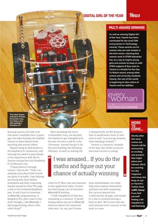 raspberrypi.org/magpi 31March 2016
DIGITALGIRLOFTHEYEAR
As well as winning Digital Girl
of the Year, Yasmin has been
nominated for the 2016 FDM
everywoman in Technology
Awards. These awards are for
women who are role models in
the tech sector, showing that
women work in STEM industries
too, as a way to inspire young
girls and women to keep on with
STEM subjects if they want to.
Yasmin is a finalist for the One
To Watch award, among other
school and university students.
Clearly, the rest of the world
is beginning to take notice of
Yasmin and her abilities.
News
learning resource for kids now
that wasn’t available even 15 years
ago, the video hosting site enabled
Yasmin to learn Python from
watching educational videos.
Despite being so well known in
the Raspberry Pi community, and
winning this award in part thanks
to her experiences with the Pi,
Yasmin only got her first Raspberry
Pi in February 2015.
“I heard about it through
school,” she recalls. “That’s an
amazing story about how I found
out about it actually. I was helping
my friend with their Python
homework and their computing
teacher posted on their VLE page
a link to the Southend Raspberry
Jam. It said if you’re interested
in Minecraft, programming, or
Raspberry Pis, then come to this.
And I thought, I like Minecraft, I
like programming, what is this
other thing?”
MULTI-AWARD WINNING
After attending the event
in November 2014, she decided
she wanted to get a Raspberry Pi,
but was too late to ask for it for
Christmas. Instead she got it for
her 14th birthday the following
February. As well as making the
robot for Pi Wars that was featured
in her application video, Yasmin
has been doing a lot of inventive
Minecraft Pi hacking:
“I had a Raspberry Pi that was
streaming to a monitor. It would
display where you are in Minecraft
based on where the connected
robot was. So, say, you’d move
it forward with the Wii Remote,
then it would move Steve in real-
time as well. So as you go forward,
Steve would go forward.”
Yasmin is a fantastic example
of the way that online resources
and easier access to coding
tools and hardware can really
help teens express themselves
and have fun with computing.
Her success beyond this
is well earned, though, and thanks
to it she is currently writing a
book as well. We’re sure that she
will continue to be a success in the
years to come.
I was amazed… If you do the
maths and figure out your
chance of actually winning
Shortly after
this issue
comes out,
Yasmin will be
announcing
an exciting
new product
that might
pique your
interest. We’ll
be covering
it in the
magazine
next issue, but
keep an eye
on Yasmin’s
Twitter feed
(@RPi_Yaz14)
if you find
yourself
feeling a bit
impatient to
wait that long.
MORE
TO
COME...
The robot Yasmin
entered in Pi Wars
December 2015,
less than a year
after getting a
Raspberry Pi
 