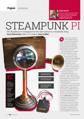raspberrypi.org/magpi36 March 2016
ave you ever wondered
what it might have been
like if the Victorians had
owned Raspberry Pis? Wonder
no more, as French maker Jean
Gaillat has built this marvellous
steampunked Pi that brought his
future-retro dream to life.
“The Steampunk Pi is my Jules
Verne-like mechanism,” says
Jean. “I can see my loved
one’s pictures or videos
[through] a big magnifying
glass and listen to very
old songs or records
through an old ear
trumpet. This is the kind
of stuff I would have been
so happy to find in the attic
of my grandparents’ house
when I was a young boy.
“Steampunk looks good,” he
continues. “I don’t know exactly
why, but I suspect it has something
to do with all the machines I saw in
my grandfather’s storeroom - he
was a wheelwright.”
The Raspberry Pi is housed inside
a wooden box, complete with stand,
magnifying glass, and a glorious
ear trumpet. “I bought the box for
two euros in the Cultura shop near
my town,” Jean tells us. (Cultura
is a chain of creative workshops in
France; cultura.com). Jean covered
the wooden box in Bomb varnish
and placed a Raspberry Pi inside.
Once the Pi was inside the
wooden box, it was time for some
accoutrements. “The ear trumpet
comes from a very old bike horn,”
reveals Jean. “It’s supposed to
amplify the sounds coming from
a tiny loudspeaker in the box. The
Projects SHOWCASE
This Raspberry Pi reimagined for the 19th century is a wonderful thing.
Lucy Hattersley talks to its maker, Jean Gaillat
STEAMPUNK PI
H
JEAN GAILLAT
Jean is a 60-year-old maker from France.
He works at Orange Group and is fond
of prog rock, electronics, photography,
mountain biking, and skiing.
jeangaillat.wordpress.com
 With Kodi
Remote, it can
be controlled
from a phone
 All the parts
cost less
than €20
 The ear
trumpet comes
from an old
bike horn
 The screen has
a resolution of
640×480
 Jean also
uses it as an
internet radio
Quick
Facts
The magnifying glass
expands the tiny screen
The stand is hand-made
from an old curtain rod
The trumpet makes the
audio sound just like an
old record player
 