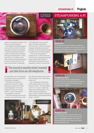 raspberrypi.org/magpi 37March 2016
ProjectsSTEAMPUNK PI
STEP-01
Wooden box
The Raspberry Pi is placed inside a wooden box
along with a 5V regulator, WiFi dongle, and a small
speaker. The Raspberry Pi is running OpenELEC 4.0,
and a USB key contains all the media.
STEP-02
Trumpet and stand
An ear trumpet is placed on the speaker to
amplify the sound, and a golden curtain rod fixed
to an old oil lamp support. On the back of the
wooden box is a USB hub.
STEP-03
Magnified screen
A magnifying glass is fixed to the front of the
box, in front of a 4DPI-24-HAT screen from 4D
Systems (4dsystems.com.au). The result is a
quirky player that can be used to view media
from an imaginary past.
STEAMPUNKING A PI
sound is exactly what I wanted - just
like from an old telephone.”
Jean bought the magnifying glass
for 12 euros in a store in Lyon that
specialises in devices for camping.
“I had seen this glass and said to
myself, ‘Oh yeah, that’s just what I
want for my Steampunk Pi.’ There
were LEDs in it. I pulled out the
LEDs and battery and kept the glass.
It’s fair to say that this isn’t the
kind of screen that’s comfortable
for long shows, but it’s interesting
to scrutinise and see my children’s
smiling faces through it.”
Obviously, the sound and
vision aren’t as good as a high-
definition monitor, but it works
surprisingly well. “I stare into
the glass on the front to watch
movies – at one or two metres
it’s acceptable,” says Jean.
With the sound and vision up and
running, it was time for Jean to turn
the Steampunk Pi into an artistic
object. We particularly like the
Victorian stand. “I made it by myself
using part of a golden curtain rod,”
says Jean. The rod is fixed with screws
to an old rusty iron oil lamp support.
“This is a recurring dream,”
explains Jean, “to retrieve the very
soul of our past, bypassing centuries
using a kind of time machine. I
have built this thing only to put it
somewhere, where it can be found
by a child in the future. But I have to
solve the issue of an empty battery
power unit.”
Jean is planning to add speech
to the machine next, in his native
French of course. “Like [Iron Man’s]
J.A.R.V.I.S,” he says, “talk to the
thing and the thing answers: ‘Oui
maître. Que puis-je faire pour
vous?’ I want to build the internet of
talking things: steampunked talking
things… waouh!”
ThesoundisexactlywhatIwanted
-justlikefromanoldtelephone
The Steampunked Pi
is a retro device with
modern capabilities
The result looks right at
home as a piece of art
 