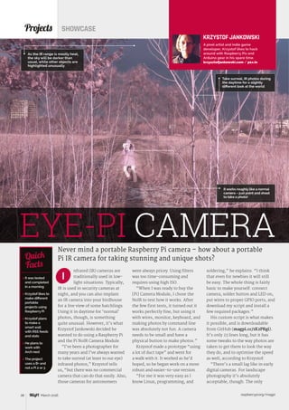 raspberrypi.org/magpi38 March 2016
nfrared (IR) cameras are
traditionally used in low-
light situations. Typically,
IR is used in security cameras at
night, and you can also implant
an IR camera into your birdhouse
for a live view of some hatchlings.
Using it in daytime for ‘normal’
photos, though, is something
quite unusual. However, it’s what
Krzystof Jankowski decided he
wanted to do using a Raspberry Pi
and the Pi NoIR Camera Module.
“I’ve been a photographer for
many years and I’ve always wanted
to take surreal (at least to our eye)
infrared photos,” Krzystof tells
us, “but there was no commercial
camera that can do that easily. Also,
those cameras for astronomers
Projects SHOWCASE
Never mind a portable Raspberry Pi camera – how about a portable
Pi IR camera for taking stunning and unique shots?
 It was tested
and completed
in a morning
 Krzystof likes to
make different
portable
projects using
Raspberry Pi
 Krzystof plans
to make a
smart wall
with RSS feeds
and stats
 He plans to
work with
Arch next
 The project
uses a B+ and
not a Pi 2 or 3
Quick
Facts
Take surreal, IR photos during
the daytime for a slightly
different look at the world
EYE-PI CAMERA
It works roughly like a normal
camera – just point and shoot
to take a photo!
I
As the IR range is mostly heat,
the sky will be darker than
usual, while other objects are
highlighted unusually
KRZYSTOF JANKOWSKI
A pixel artist and indie game
developer, Krzystof likes to hack
around with Raspberry Pis and
Arduino gear in his spare time.
krzysztofjankowski.com / p1x.in
were always pricey. Using filters
was too time-consuming and
requires using high ISO.
“When I was ready to buy the
[Pi] Camera Module, I chose the
NoIR to test how it works. After
the few first tests, it turned out it
works perfectly fine, but using it
with wires, monitor, keyboard, and
making photos by command line
was absolutely not fun. A camera
needs to be small and have a
physical button to make photos.”
Krzystof made a prototype “using
a lot of duct tape” and went for
a walk with it. It worked as he’d
hoped, so he began work on a more
robust and easier-to-use version.
“For me it was very easy as I
know Linux, programming, and
soldering,” he explains. “I think
that even for newbies it will still
be easy. The whole thing is fairly
basic to make yourself: connect
camera, solder button and LED on,
put wires to proper GPIO ports, and
download my script and install a
few required packages.”
His custom script is what makes
it possible, and is downloadable
from GitHub (magpi.cc/1K2PRgi).
It’s only 23 lines long, but it has
some tweaks to the way photos are
taken to get them to look the way
they do, and to optimise the speed
as well, according to Krzystof:
“There’s a small lag like in early
digital cameras. For landscape
photography it’s absolutely
acceptable, though. The only
 