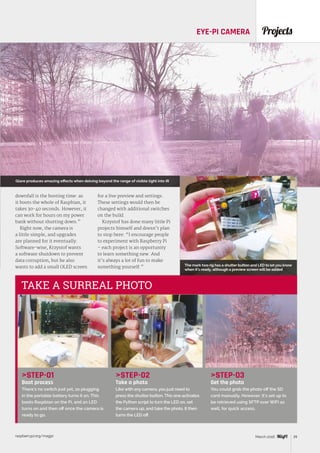 raspberrypi.org/magpi 39March 2016
ProjectsEYE-PI CAMERA
STEP-01
Boot process
There’s no switch just yet, so plugging
in the portable battery turns it on. This
boots Raspbian on the Pi, and an LED
turns on and then off once the camera is
ready to go.
STEP-02
Take a photo
Like with any camera, you just need to
press the shutter button. This one activates
the Python script to turn the LED on, set
the camera up, and take the photo. It then
turns the LED off.
STEP-03
Get the photo
You could grab the photo off the SD
card manually. However, it’s set up to
be retrieved using SFTP over WiFi as
well, for quick access.
TAKE A SURREAL PHOTO
downfall is the booting time: as
it boots the whole of Raspbian, it
takes 30-40 seconds. However, it
can work for hours on my power
bank without shutting down.”
Right now, the camera is
a little simple, and upgrades
are planned for it eventually.
Software-wise, Krzystof wants
a software shutdown to prevent
data corruption, but he also
wants to add a small OLED screen
for a live preview and settings.
These settings would then be
changed with additional switches
on the build.
Krzystof has done many little Pi
projects himself and doesn’t plan
to stop here: “I encourage people
to experiment with Raspberry Pi
– each project is an opportunity
to learn something new. And
it’s always a lot of fun to make
something yourself.”
Glare produces amazing effects when delving beyond the range of visible light into IR
The mark two rig has a shutter button and LED to let you know
when it’s ready, although a preview screen will be added
 