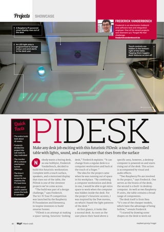 raspberrypi.org/magpi40 March 2016
obody wants a boring desk,
so one hobbyist, Frederick
Vanderbosch, decided to
build this futuristic workstation.
Complete with a touch surface,
speakers, and a motorised display
that rises out of the table, the
PiDesk is one of the cleverest
projects we’ve come across.
“The build was part of a design
challenge,” says Frederick.
The Sci-Fi Your Pi competition
was launched by the Raspberry
Pi Foundation and Element14
to inspire inventors to build
smarter homes.
“PiDesk is an attempt at making
a space-saving, futuristic-looking
Projects SHOWCASE
Make any desk job exciting with this futuristic PiDesk: a touch-controlled
table with lights, sound, and a computer that rises from the surface
 The entire build
took about
18 weeks
 Frederick
divided the
project into
sub-tasks to
stay motivated
 The monitor
lift is a drawer
mechanism
turned
sideways
 The time it
takes the
screen to rise
matches the
Pi‘s boot time
 A USB sound
card is used to
power the built-
in speakers
Quick
Facts
A Raspberry Pi-powered
smart display rises out of
the desk
PIDESK
N
Touch controls are
hidden in the bottom-
right of the table.
Tapping them toggles
desk features on and off
FREDERICK VANDERBOSCH
Frederick is an electronics hobbyist
and software test and integration
engineer. One of his recent projects
won Element 14’s ‘Forget Me Not’
challenge.
frederickvandenbosch.be
desk,” Frederick explains. “It can
change from a regular desk to a
computer workstation and back at
the touch of a finger.”
The idea for the project came
when he was running out of space
in his workplace. “By combining
a computer workstation and desk
in one, I would be able to get extra
space to work when the computer
was hidden inside the desk. For
the project’s futuristic accents, I
was inspired by the Tron movies,
on which I based the light patterns
of the desk.”
At first glance, it looks like
a normal desk. As soon as the
user places their hand above a
specific area, however, a desktop
computer is powered on and starts
rising out of the desk. This action
is accompanied by visual and
audio effects.
“Two Raspberry Pis are involved
in the project,” says Frederick. One
serves as the brains of the desk;
the second is a built-in desktop
computer. As well as two Raspberry
Pi units, the table contains a broad
range of components.
The desk itself is from Ikea.
“It’s one of the cheaper models,
which have the advantage of being
hollow,” reveals Frederick.
“I started by drawing some
shapes on the desk to work out
An LED light strip is
programmed to change
colour and send alerts
to the desk user
 