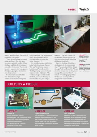 raspberrypi.org/magpi 41March 2016
STEP-02
Lights and controls
The desk itself is a cheap model with
a hollow centre. Holes are cut into
the surface and the components are
placed inside. The cuts are filled in
with paper and Plexiglass to recreate
a flat surface.
ProjectsPIDESK
Above left The
built-in LED strip
and Magic Lamp
are especially
effective
in low light
Above The finished
product is a
usable desk with a
display that can be
lowered to provide
more surface area
STEP-01
Double Pi
Inside the PiDesk are two
Raspberry Pis. One controls the desk
interaction (lights, touch interface,
and motorised display);
the second acts as a built-in
computer for the desk.
STEP-03
Desk assembly
AWS2812 LED strip is embedded into
the desk to act as information lighting.
Meanwhile, touch-sensitive pads are
embedded to create interactive controls.
Awireless charger is placed in the top-left
to power the Magic Lamp.
BUILDING A PIDESK
where I would perform the cuts and
embed the electronics.
“Then the surface was recreated
using two layers. The first layer
was paper, which is used to diffuse
the light and hide all the cuts and
embedded electronics. The second
layer is a large sheet of transparent
Plexiglass, giving the desk a new
and shiny surface.”
Touch controls are embedded
into the surface using a
combination of conductive paint
and copper tape. The paint creates
touch-sensitive pads, while
the tape makes a connection
to the Raspberry Pi.
One neat feature you might miss
is the built-in wireless charger.
This is a “little bonus feature I
had in mind,” says Frederick.
The Magic Lamp turns on when it
is placed in the right spot. “The
wireless charger is embedded in
the desk, and when the lamp is
moved on top of it, the lamp is
powered.” The light consists of
the wireless charger receiver, a
microcontroller board, and a ring
of Adafruit NeoPixels.
If you’re thinking of building a
similar project, then planning is
vital. “Plan ahead and think things
through,” advises Frederick. “Break
down the project into smaller, more
manageable projects. There’s a lot
to learn by building a project like
this because so many different
components are involved.”
 
