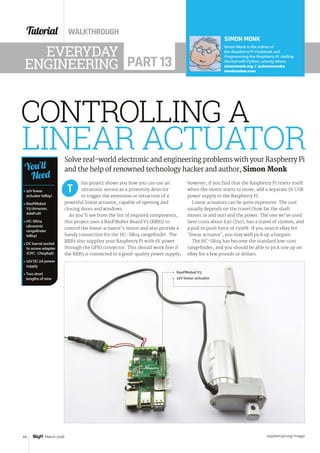Tutorial WALKTHROUGH
raspberrypi.org/magpi44 March 2016
Solve real-world electronic and engineering problems with your Raspberry Pi
and the help of renowned technology hacker and author, Simon Monk
his project shows you how you can use an
ultrasonic sensor as a proximity detector
to trigger the extension or retraction of a
powerful linear actuator, capable of opening and
closing doors and windows.
As you’ll see from the list of required components,
this project uses a RasPiRobot Board V3 (RRB3) to
control the linear actuator’s motor and also provide a
handy connection for the HC-SR04 rangefinder. The
RRB3 also supplies your Raspberry Pi with 5V power
through the GPIO connector. This should work fine if
the RRB3 is connected to a good-quality power supply;
T
SIMON MONK
Simon Monk is the author of
the Raspberry Pi Cookbook and
Programming the Raspberry Pi: Getting
Started with Python, among others.
simonmonk.org / @simonmonk2
monkmakes.com
EVERYDAY
ENGINEERING PART 13
LINEAR ACTUATOR
CONTROLLING A
however, if you find that the Raspberry Pi resets itself
when the motor starts to move, add a separate 5V USB
power supply to the Raspberry Pi.
Linear actuators can be quite expensive. The cost
usually depends on the travel (how far the shaft
moves in and out) and the power. The one we’ve used
here costs about £30 ($50), has a travel of 150mm, and
a pull or push force of 1500N. If you search eBay for
‘linear actuator’, you may well pick up a bargain.
The HC-SR04 has become the standard low-cost
rangefinder, and you should be able to pick one up on
eBay for a few pounds or dollars.
12V linear actuator
RasPiRobot V3
 12V linear
actuator (eBay)
 RasPiRobot
V3 (Amazon,
Adafruit)
 HC-SR04
ultrasonic
rangefinder
(eBay)
 DC barrel socket
to screw adapter
(CPC: CN19646)
 12V DC 2A power
supply
 Two short
lengths of wire
You’ll
Need
 