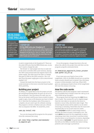 Tutorial WALKTHROUGH
raspberrypi.org/magpi46 March 2016
STEP-02
Attach the socket adapter
You’ll need to use a couple of short lengths of wire to link
the screw terminal adapter to the RRB3. It’s a good idea
to use red and black wires, to make sure the red goes to
the positive (+) terminal on both the RRB3 and the terminal
adapter, and the black connects the negative terminals.
To run the program, change directory to the one
where the code for this project lives and then run the
program using the commands below:
cd /home/pi/pi_magazine/13_linear_actuator
sudo python lin_act.py
If you now move your hand in front of the
rangefinder, LED1 on the RRB3 should turn on and the
linear actuator should start to extend. Once the linear
actuator is fully extended, it will stop. When LED1
goes out, waving your hand in front of the rangefinder
will start the actuator retracting.
How the code works
The Python code for this program is well commented.
You’ll probably find it handy to have the code up in an
editor while we go through it.
The program starts by importing the rrb3 library
that it needs. The constant T is set to slightly longer
than the time taken in seconds for the motor to
extend or retract fully, whichever takes longer. This
is how long the motor will be asked to run for when
retracting or extending. Remember that the motor will
automatically cut out at each end of its travel.
The extended variable is used to keep track of
whether the linear actuator is extended or not. The
main while loop waits for the rangefinder to detect
something closer than 20cm from it and then either
sets the motor to run forward or in reverse, depending
on the value of extended. For good measure, one of
the LEDs on the RRB3 is lit while the motor is being
powered, and a message is printed out.
STEP-01
Fit the RRB3 onto your Raspberry Pi
The RRB3 is designed to work with older Raspberry Pis
with 26 pin headers, but will work just fine with 40-pin
Raspberry Pis like the Pi 2, Zero, A+, and B+. Just make
sure that you fit the RRB3 onto the end of the row of
GPIO header pins on a 40-pin Pi.
This is a very
straightforward
project to build.
It’s just a case
of attaching
wires to screw
terminals and
plugging things
together.
BUILDING
THE PROJECT
10 and 25 respectively on the Raspberry Pi. These are
the same GPIO pins that the RRB3 library uses, so you
won’t need to change the code.
The female-to-male jumper wire has its male end
in the motor controller GND screw terminal, sharing
the GND screw terminal with the negative lead to the
power supply. The other end of the male-to-female
wire goes to GND on the GPIO connector. The +12V
wire from the power supply goes to the screw terminal
marked +12V.
Connect the leads from the linear actuator to the
screw terminals on the motor controller board marked
OUT3 and OUT4.
Building your project
As always, it’s a good idea to test the project out and
get everything working while the parts are all out on
your workspace. Once you know all is well, you can
box up the project and fix your linear actuator in place,
ready to open, close or lift whatever you have in mind
for it. Now that the hardware side of the project is
complete, we just need to get the software running.
The program is written in Python and uses a library
that accompanies the RRB3. To install this, enter:
sudo pip install rrb3
You can also download the program for this project
from the command line using:
git clone https://github.com/simonmonk/
pi_magazine.git
 