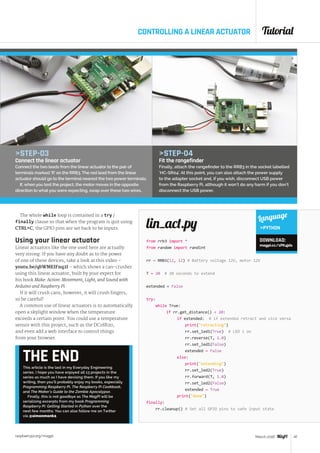 Tutorial
raspberrypi.org/magpi 47March 2016
from rrb3 import *
from random import randint
rr = RRB3(12, 12) # Battery voltage 12V, motor 12V
T = 20 # 20 seconds to extend
extended = False
try:
	 while True:
		 if rr.get_distance()  20:
			 if extended: # if extended retract and vice versa
				print(retracting)
				rr.set_led1(True) # LED 1 on
				rr.reverse(T, 1.0)
				rr.set_led1(False)
				extended = False
			 else:
				print(extending)
				rr.set_led2(True)
				rr.forward(T, 1.0)
				rr.set_led2(False)
				extended = True
			 print(done)
finally:
	rr.cleanup() # Set all GPIO pins to safe input state
lin_act.py
CONTROLLING A LINEAR ACTUATOR
THE ENDThis article is the last in my Everyday Engineering
series. I hope you have enjoyed all 13 projects in the
series as much as I have devising them. If you like my
writing, then you’ll probably enjoy my books, especially
Programming Raspberry Pi, The Raspberry Pi Cookbook,
and The Maker’s Guide to the Zombie Apocalypse.
Finally, this is not goodbye as The MagPi will be
serialising excerpts from my book Programming
Raspberry Pi: Getting Started in Python over the
next few months. You can also follow me on Twitter
via @simonmonk2.
STEP-03
Connect the linear actuator
Connect the two leads from the linear actuator to the pair of
terminals marked ‘R’ on the RRB3. The red lead from the linear
actuator should go to the terminal nearest the two power terminals.
If, when you test the project, the motor moves in the opposite
direction to what you were expecting, swap over these two wires.
Language
PYTHON
DOWNLOAD:
magpi.cc/1PK4jds
The whole while loop is contained in a try /
finally clause so that when the program is quit using
CTRL+C, the GPIO pins are set back to be inputs.
Using your linear actuator
Linear actuators like the one used here are actually
very strong. If you have any doubt as to the power
of one of these devices, take a look at this video –
youtu.be/qbWMEIFnq2I – which shows a can-crusher
using this linear actuator, built by your expert for
his book Make: Action: Movement, Light, and Sound with
Arduino and Raspberry Pi.
If it will crush cans, however, it will crush fingers,
so be careful!
A common use of linear actuators is to automatically
open a skylight window when the temperature
exceeds a certain point. You could use a temperature
sensor with this project, such as the DC18B20,
and even add a web interface to control things
from your browser.
STEP-04
Fit the rangefinder
Finally, attach the rangefinder to the RRB3 in the socket labelled
‘HC-SR04’. At this point, you can also attach the power supply
to the adapter socket and, if you wish, disconnect USB power
from the Raspberry Pi, although it won’t do any harm if you don’t
disconnect the USB power.
 
