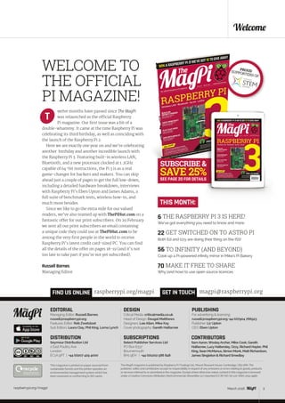 raspberrypi.org/magpi 3March 2015
SEE PAGE 20 FOR DETAILS
raspberrypi.org/magpi 3
Welcome
WELCOME TO
THE OFFICIAL
PI MAGAZINE!
EDITORIAL
Managing Editor: Russell Barnes
russell@raspberrypi.org
Features Editor: Rob Zwetsloot
Sub Editors: Laura Clay, Phil King, Lorna Lynch
DESIGN
Critical Media: criticalmedia.co.uk
Head of Design: Dougal Matthews
Designers: Lee Allen, Mike Kay
Cover photography: Gareth Halfacree
PUBLISHING
For advertising & licensing:
russell@raspberrypi.org +44 (0)7904 766523
Publisher: Liz Upton
CEO: Eben Upton
The MagPi magazine is published by Raspberry Pi (Trading) Ltd., Mount Pleasant House, Cambridge, CB3 0RN. The
publisher, editor and contributors accept no responsibility in respect of any omissions or errors relating to goods, products
or services referred to or advertised in the magazine. Except where otherwise noted, content in this magazine is licensed
under a Creative Commons Attribution-NonCommercial-ShareAlike 3.0 Unported (CC BY-NC-SA 3.0). ISSN: 2051-9982.
welve months have passed since The MagPi
was relaunched as the official Raspberry
Pi magazine. Our first issue was a bit of a
double-whammy. It came at the time Raspberry Pi was
celebrating its third birthday, as well as coinciding with
the launch of the Raspberry Pi 2.
Here we are exactly one year on and we’re celebrating
another birthday and another incredible launch with
the Raspberry Pi 3. Featuring built-in wireless LAN,
Bluetooth, and a new processor clocked at 1.2GHz
capable of 64-bit instructions, the Pi 3 is as a real
game-changer for hackers and makers. You can skip
ahead just a couple of pages to get the full low-down,
including a detailed hardware breakdown, interviews
with Raspberry Pi’s Eben Upton and James Adams, a
full suite of benchmark tests, wireless how-to, and
much more besides.
Since we like to go the extra mile for our valued
readers, we’ve also teamed up with ThePiHut.com on a
fantastic offer for our print subscribers. On 29 February
we sent all our print subscribers an email containing
a unique code they could use at ThePiHut.com to be
among the very first people in the world to receive
Raspberry Pi’s latest credit card-sized PC. You can find
all the details of the offer on pages 18-19 (and it’s not
too late to take part if you’re not yet subscribed).
Russell Barnes
Managing Editor
T
CONTRIBUTORS
SamAaron,WesleyArcher, Mike Cook, Gareth
Halfacree, LucyHattersley, Ozzy, Richard Hayler, Phil
King, Sean McManus, Simon Monk, Matt Richardson,
James Singleton & Richard Smedley
GET IN TOUCH
THIS MONTH:
magpi@raspberrypi.orgFIND US ONLINE raspberrypi.org/magpi
This magazine is printed on paper sourced from
sustainable forests and the printer operates an
environmental management system which has
been assessed as conforming to ISO 14001.
DISTRIBUTION
Seymour Distribution Ltd
2 East Poultry Ave
London
EC1A 9PT | +44 (0)207 429 4000	
SUBSCRIPTIONS
Select Publisher Services Ltd
PO Box 6337
Bournemouth
BH1 9EH | +44 (0)1202 586 848
March 2016
PROUDSUPPORTERS OF:
6 THE RASPBERRY PI 3 IS HERE!
We’ve got everything you need to know and more
22 GET SWITCHED ON TO ASTRO PI
Both Ed and Izzy are doing their thing on the ISS!
56 TO INFINITY (AND BEYOND)
Cook up a Pi-powered infinity mirror in Mike’s Pi Bakery
70 MAKE IT FREE TO SHARE
Why (and how) to use open source licences
 