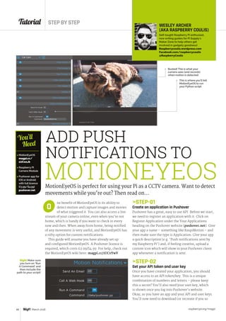 Tutorial STEP BY STEP
raspberrypi.org/magpi48 March 2016
ADD PUSH
NOTIFICATIONS TO
MotionEyeOS is perfect for using your Pi as a CCTV camera. Want to detect
movements while you’re out? Then read on…
ne benefit of MotionEyeOS is its ability to
detect motion and capture images and movies
of what triggered it. You can also access a live
stream of your camera online, even when you’re not
home, which is handy if you want to check in every
now and then. When away from home, being notified
of any movement is very useful, and MotionEyeOS has
a nifty option for custom notifications.
This guide will assume you have already set up
and configured MotionEyeOS. A Pushover licence is
required, which costs £3.99/$4.99. For help, check out
the MotionEyeOS wiki here: magpi.cc/1UCvYwV.
O
WESLEY ARCHER
(AKA RASPBERRY COULIS)
Self-taught Raspberry Pi enthusiast,
now writing guides for Pi Supply’s
Maker Zone to help others get
involved in gadgety goodness!
Raspberrycoulis.wordpress.com
Facebook.com/raspberrycoulis
@RaspberryCoulis
Right Make sure
you turn on ‘Run
A Command’ and
then include the
path to your script!
 MotionEyeOS
magpi.cc/
1UCw1Jk
 Raspberry Pi
Camera Module
 Pushover app for
iOS or Android
with full licence
(£3.99/$4.99)
pushover.net
You’ll
Need
MOTIONEYEOS
STEP-01
Create an application in Pushover
Pushover has a great, easy to use API. Before we start,
we need to register an application with it. Click on
Register Application under the Your Applications
heading on the Pushover website (pushover.net). Give
your app a name – something like RaspiMotion – and
then make sure the type is Application. Give your app
a quick description (e.g. ‘Push notifications sent by
my Raspberry Pi’) and, if feeling creative, upload a
custom icon which will show in your Pushover client
app whenever a notification is sent.
STEP-02
Get your API token and user key
Once you have created your application, you should
have access to an API token/key. This is a unique
combination of numbers and letters – please keep
this a secret! You’ll also need your user key, which
is shown once you log into Pushover’s website.
Okay, so you have an app and your API and user keys.
You'll now need to download (or recreate if you so
Busted! This is what your
camera sees (and records)
when motion is detected
This is where you’ll tell
MotionEyeOS to run
your Python script
 