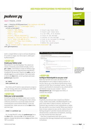 Tutorial
raspberrypi.org/magpi 49March 2016
ADD PUSH NOTIFICATIONS TO MOTIONEYEOS
wish) a simple Python script to tell your Raspberry
Pi to work its magic once the script is called upon
by MotionEyeOS.
STEP-03
Create your Python script
MotionEyeOS is not like Raspbian. You cannot use
certain commands as you would normally, such as
git clone, so we’ll have to create our Python script
manually; you can also drag and drop using WinSCP
if preferred. We also don't need to use sudo, as we’re
already logged in as root by default. Our script needs
to live in the data folder, so let’s go there and create
pushover.py using nano:
cd /data
nano pushover.py
Once here, you’ll need to copy and paste or type in
the code listing, while also including your API token
and user key where required.
STEP-04
Make your script executable
As with any script, we need to make sure it can be
executed, otherwise it's nothing more than a fancy
collection of text! You can do this either from the
command line or from within WinSCP. From the
command line, make sure you're in the data folder
and then type:
chmod +x pushover.py
Or, if using WinSCP, select the pushover.py file in
the data folder, then press F9. In the window that
appears, change the permissions to 0755 and then click
‘OK’ to confirm.
pushover.py
import httplib, urllib
conn = httplib.HTTPSConnection(api.pushover.net:443)
conn.request(POST, /1/messages.json,
urllib.urlencode({
token: APP_TOKEN, # Insert app token here
user: USER_TOKEN, # Insert user token here
html: 1, # 1 for HTML, 0 to disable
title: Motion Detected!, # Title of the message
message: bFront Door/b camera!, # Content of the message
url: http://IP.ADD.RE.SS, # Link to be included in message
url_title: View live stream, # Text for the link
sound: siren, # Define the sound played	
}), { Content-type: application/x-www-form-urlencoded })
conn.getresponse()
Language
PYTHON
STEP-05
Configure MotionEyeOS to use your script
Now that we have our script, we need to tell
MotionEyeOS to use it when it detects motion. To
do this, log in, go to the Motion Notifications menu
and turn on the ‘Run A Command’ option. You then
need to specify which command to run, which will be
the Python script you just created – this is
/data/pushover.py. Click Apply once done, to
confirm the changes.
STEP-06
Test it out!
Hopefully, by now you have created your Python
script, made it executable, told MotionEyeOS to use
your script when it detects motion, and have the
Pushover app installed on your smartphone or tablet.
We now need to test that it works! Wave your hand in
front of your camera (or you can do a dance if you're
feeling energetic!) and then shortly afterwards you
should receive a notification via Pushover, warning
you that motion has been detected!
Feel free to experiment with the script to
customise the message displayed and sound played
in Pushover.
DOWNLOAD:
magpi.cc/
20DHpYW
Left Create an app
via Pushover.net to
get the ball rolling.
It’s pretty self-
explanatory
 