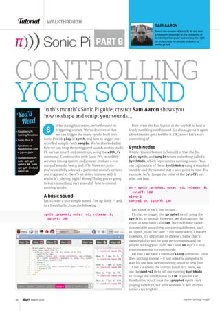 Tutorial WALKTHROUGH
raspberrypi.org/magpi50 March 2016
o far during this series, we’ve focused on
triggering sounds. We’ve discovered that
we can trigger the many synths built into
Sonic Pi with play or synth, and how to trigger pre-
recorded samples with sample. We’ve also looked at
how we can wrap these triggered sounds within studio
FX such as reverb and distortion, using the with_fx
command. Combine this with Sonic Pi’s incredibly
accurate timing system and you can produce a vast
array of sounds, beats, and riffs. However, once
you’ve carefully selected a particular sound’s options
and triggered it, there’s no ability to mess with it
whilst it’s playing, right? Wrong! Today you’re going
to learn something very powerful: how to control
running synths.
A basic sound
Let’s create a nice simple sound. Fire up Sonic Pi and,
in a fresh buffer, type the following:
synth :prophet, note: :e1, release: 8,
cutoff: 100
S
CONTROLLING
YOUR SOUNDIn this month’s Sonic Pi guide, creator Sam Aaron shows you
how to shape and sculpt your sounds…
SAM AARON
Sam is the creator of Sonic Pi. By day he’s
a Research Associate at the University of
Cambridge Computer Laboratory; by night
he writes code for people to dance to.
sonic-pi.netPART 8

 Raspberry Pi
running Raspbian
 Sonic Pi v2.7+
 Speakers or
headphones with
a 3.5mm jack
 Update Sonic Pi:
sudo apt-get
update  sudo
apt-get install
sonic-pi
You’ll
Need
Now press the Run button at the top left to hear a
lovely rumbling synth sound. Go ahead, press it again
a few times to get a feel for it. OK, done? Let’s start
controlling it!
Synth nodes
A little-known feature in Sonic Pi is that the fns
play, synth, and sample return something called a
SynthNode, which represents a running sound. You
can capture one of these SynthNodes using a standard
variable and then control it at a later point in time. For
example, let’s change the value of the cutoff: opt
after one beat:
sn = synth :prophet, note: :e1, release: 8,
cutoff: 100
sleep 1
control sn, cutoff: 130
Let’s look at each line in turn…
Firstly, we trigger the :prophet synth using the
synth fn, as normal. However, we also capture the
result in a variable called sn. We could have called
this variable something completely different, such
as ‘synth_node’ or ‘jane’ - the name doesn’t matter.
However, it’s important to choose a name that’s
meaningful to you for your performances and for
people reading your code. We chose sn as it’s a nice
short mnemonic for synth node.
On line 2 we have a standard sleep command. This
does nothing special – it just asks the computer to
wait for one beat before moving onto the next line.
Line 3 is where the control fun starts. Here, we
use the control fn to tell our running SynthNode
to change the cutoff value to 130. If you hit the
Run button, you’ll hear the :prophet synth start
playing as before, but after one beat it will shift to
sound a lot brighter.
 
