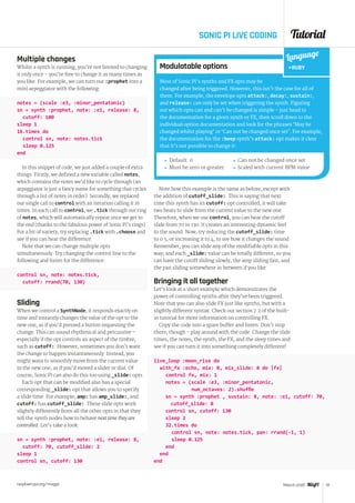 Tutorial
raspberrypi.org/magpi 51March 2016
SONIC PI LIVE CODING
Multiple changes
Whilst a synth is running, you’re not limited to changing
it only once – you’re free to change it as many times as
you like. For example, we can turn our :prophet into a
mini arpeggiator with the following:
notes = (scale :e3, :minor_pentatonic)
sn = synth :prophet, note: :e1, release: 8,
cutoff: 100
sleep 1
16.times do
	 control sn, note: notes.tick
	 sleep 0.125
end
In this snippet of code, we just added a couple of extra
things. Firstly, we defined a new variable called notes,
which contains the notes we’d like to cycle through (an
arpeggiator is just a fancy name for something that cycles
through a list of notes in order). Secondly, we replaced
our single call to control with an iteration calling it 16
times. In each call to control, we .tick through our ring
of notes, which will automatically repeat once we get to
the end (thanks to the fabulous power of Sonic Pi’s rings).
For a bit of variety, try replacing .tick with .choose and
see if you can hear the difference.
Note that we can change multiple opts
simultaneously. Try changing the control line to the
following and listen for the difference:
control sn, note: notes.tick,
cutoff: rrand(70, 130)
Sliding
When we control a SynthNode, it responds exactly on
time and instantly changes the value of the opt to the
new one, as if you’d pressed a button requesting the
change. This can sound rhythmical and percussive –
especially if the opt controls an aspect of the timbre,
such as cutoff:. However, sometimes you don’t want
the change to happen instantaneously. Instead, you
might want to smoothly move from the current value
to the new one, as if you’d moved a slider or dial. Of
course, Sonic Pi can also do this too using _slide: opts.
Each opt that can be modified also has a special
corresponding _slide: opt that allows you to specify
a slide time. For example, amp: has amp_slide:, and
cutoff: has cutoff_slide:. These slide opts work
slightly differently from all the other opts in that they
tell the synth nodes how to behave next time they are
controlled. Let’s take a look:
sn = synth :prophet, note: :e1, release: 8,
cutoff: 70, cutoff_slide: 2
sleep 1
control sn, cutoff: 130
Note how this example is the same as before, except with
the addition of cutoff_slide:. This is saying that next
time this synth has its cutoff: opt controlled, it will take
two beats to slide from the current value to the new one.
Therefore, when we use control, you can hear the cutoff
slide from 70 to 130. It creates an interesting dynamic feel
to the sound. Now, try reducing the cutoff_slide: time
to 0.5, or increasing it to 4, to see how it changes the sound.
Remember, you can slide any of the modifiable opts in this
way, and each _slide: value can be totally different, so you
can have the cutoff sliding slowly, the amp sliding fast, and
the pan sliding somewhere in between if you like.
Bringing it all together
Let’s look at a short example which demonstrates the
power of controlling synths after they’ve been triggered.
Note that you can also slide FX just like synths, but with a
slightly different syntax. Check out section 7.2 of the built-
in tutorial for more information on controlling FX.
Copy the code into a spare buffer and listen. Don’t stop
there, though - play around with the code. Change the slide
times, the notes, the synth, the FX, and the sleep times and
see if you can turn it into something completely different!
live_loop :moon_rise do
	 with_fx :echo, mix: 0, mix_slide: 8 do |fx|
		 control fx, mix: 1
		 notes = (scale :e3, :minor_pentatonic,
	 	 	        num_octaves: 2).shuffle
		 sn = synth :prophet , sustain: 8, note: :e1, cutoff: 70,
cutoff_slide: 8
		 control sn, cutoff: 130
		sleep 2
		32.times do
			 control sn, note: notes.tick, pan: rrand(-1, 1)
			sleep 0.125
		end
	end
end
Modulatable options
Most of Sonic Pi’s synths and FX opts may be
changed after being triggered. However, this isn’t the case for all of
them. For example, the envelope opts attack:, decay:, sustain:,
and release: can only be set when triggering the synth. Figuring
out which opts can and can’t be changed is simple – just head to
the documentation for a given synth or FX, then scroll down to the
individual option documentation and look for the phrases ‘May be
changed whilst playing’ or ‘Can not be changed once set’. For example,
the documentation for the :beep synth’s attack: opt makes it clear
that it’s not possible to change it:
 Default: 0
 Must be zero or greater
Language
RUBY
 Can not be changed once set
 Scaled with current BPM value
 
