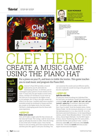 Tutorial STEP BY STEP
raspberrypi.org/magpi52 March 2016
CREATE A MUSIC GAME
USING THE PIANO HAT
Put a piano on your Pi, and learn to tinkle the ivories. This game teaches
you to read music and program the Piano HAT.
imoroni’s Piano HAT provides a musical
keyboard for your Pi, with LEDs for
illuminating the keys. In Clef Hero, you’re
challenged to play a pattern of notes shown on the
stave. It starts easy, but gets harder as more notes,
sharps, and flats are introduced. As you move up
the stave you’ll reuse keys for the higher octave
so, for example, the ‘D’ key is the right answer for
either D on the stave. Standard sheet music wouldn’t
normally include the mishmash of sharps and flats
you can get on the higher levels, but that makes
Clef Hero a challenging puzzle even for those with
some experience.
STEP-01
Make some sounds
First, we’ll make a single audio file that contains all
the notes we’ll need. The Listing 1 code for Sonic Pi (on
page 54) will play the notes in order. Enter the listing
in one of the Sonic Pi buffer spaces. Press the Rec
button to start recording, press Run to play the notes,
and then press Rec again to save your recording. You
P
SEAN MCMANUS
Sean McManus is the author
of Raspberry Pi For Dummies
(with Mike Cook), and Scratch
Programming in Easy Steps.
sean.co.uk
twitter.com/musicandwords
Notes go green when
you play them, and you
hear a recording from
Sonic Pi
 Piano HAT
magpi.cc/
1OALwNT
 Some speakers
on your Pi
 Pygame Zero
magpi.cc/
1XdhRji
You’ll
Need
CLEF HERO:
Get a note wrong and
you hear a thud, and
the note goes red. Keep
trying!
As you progress, more
sharps and flats are
introduced to the game
can customise the sounds and use different synths,
but don’t make the sounds too long or the game will
become unplayable.
STEP-02
Split the note files
To split your sound recording into individual files
for each note, use Audacity. Install it by entering the
command sudo apt-get update  sudo apt‑get
install audacity in a terminal. Open your audio
file - the default option to make a copy to edit is
fine, if you’re asked. From the Analyze menu, choose
Silence Finder. Set the minimum duration to 0.10 and
the label placement to 0.05, then click OK. Go to the
Edit menu and click Preferences. In the Import/Export
options, untick ‘Show Metadata Editor’. From the File
menu, choose Export Multiple. Use the WAV export
format, choose ‘Numbering after File name prefix’,
and enter the File name prefix of ‘note’. Create a
directory called clef, and a directory called sounds
inside that. Choose the sounds directory as your
export location and click Export.
 