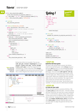 Tutorial STEP BY STEP
raspberrypi.org/magpi54 March 2016
[2]*8), note_colours[note_number])
screen.draw.text(notes_to_play[note_number][3], (
162 + note_number * 35, 395 - notes_to_play[note_number][2]*8),
color = note_colours[note_number], fontsize=24)
def update():
draw_note(note_position)
def handle_note(piano_key, pressed):
global note_position, note_colours, level
if pressed == False: # key was released, not pressed
return
if piano_key == 12: # if top C pressed
piano_key = 0 # treat it the same as bottom C
clock.unschedule(hint_on)
if piano_key == notes_to_play[note_position][0]:
note_colours[note_position] = GREEN
notes_to_play[note_position][1].play()
lights_out()
if note_position  7:
note_position += 1
else:
lights_on()
if level  8:
level += 1
round_setup()
clock.schedule_unique(hint_on, 5)
else:
note_colours[note_position] = RED
sounds.thud.play()
def hint_on():
pianohat.set_led(notes_to_play[note_position][0], True)
def lights_out():
for light in range(16):
pianohat.set_led(light, False)
def lights_on():
for light in range(13):
pianohat.set_led(light, True)
clock.schedule_unique(lights_out, 1)
lights_on()
round_setup()
pianohat.auto_leds(False)
pianohat.on_note(handle_note)
Listing 1
note = 60
with_synth :tb303 do
22.times do
play note
note = note + 1
sleep 1.25
end
end
Language
SONIC PI
Resize your clef to 62×110 pixels. You can use
sudo apt-get install imagemagick and then
convert treble_clef.png -resize 62x100
treble_clef.png to resize the image from the
command line. Create a directory called images
inside the clef directory and put your pictures there.
This is where Pygame Zero looks for all its images.
STEP-05
Build the Clef Hero game
The main code listing shown contains the Python
code for the Clef Hero game. Call it clef.py and put it
into your clef directory, so it sits immediately above
the sounds and images directories, as Pygame Zero
will expect. You run it with sudo pgzrun clef.py
from LXTerminal in the desktop environment. Each
level has eight notes. When you play a note correctly,
it goes green. When you complete the level, another
eight notes are chosen randomly. The range of notes
starts small, but increases with each screen you
finish until all notes are in play. Tap the black notes
carefully: it’s easy to also hit a white key by mistake.
STEP-06
It’s time for your solo!
There’s lots you can do to customise Clef Hero. The
list notes_data describes the notes - the data is Piano
HAT key, sound file, the stave line or space numbered
from C=1 at the bottom, and the sharp or flat symbol.
To have notes arrive in a different order, change their
place in this list. To play with all the notes from the
start, add random.shuffle(notes_data) immediately
after notes_data is defined. Why not add a score
or a time limit? Or adapt the game for the bass clef?
Jam with it!
Below Use Sonic
Pi to make (and
customise) the
sounds for
this game
 