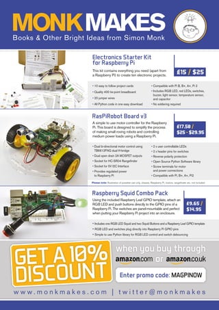 Raspberry Squid Combo Pack
Using the included Raspberry Leaf GPIO template, attach an
RGB LED and push buttons directly to the GPIO pins of a
Raspberry Pi. The switches are panel-mountable and perfect
when putting your Raspberry Pi project into an enclosure.
• Includes one RGB LED Squid and two Squid Buttons and a Raspberry Leaf GPIO template
• RGB LED and switches plug directly into Raspberry Pi GPIO pins
• Simple to use Python library for RGB LED control and switch debouncing
£9.65 /
$14.95
RasPiRobot Board v3
A simple to use motor controller for the Raspberry
Pi. This board is designed to simplify the process
of making small roving robots and controlling
medium power loads using a Raspberry Pi.
• Dual bi-directional motor control using
TB6612FNG dual H-bridge
• Dual open drain 2A MOSFET outputs
• Socket for HC-SR04 Rangefinder
• Socket for 5V I2C Interface
• Provides regulated power
to Raspberry Pi
• 2 x user controllable LEDs
• 2 x header pins for switches
• Reverse polarity protection
• Open Source Python Software library
• Screw terminals for motor
and power connections
• Compatible with Pi, B+, A+, Pi2
£17.50/
$25-$29.95
w w w . m o n k m a k e s . c o m | t w i t t e r @ m o n k m a k e s
when you buy through
Enter promo code: MAGPINOW
or
Electronics Starter Kit
for Raspberry Pi
This kit contains everything you need (apart from
a Raspberry Pi) to create ten electronic projects.
• 10 easy to follow project cards
• Quality 400 tie-point breadboard
• 20 jumper wires
• All Python code in one easy download
• Compatible with Pi B, B+, A+, Pi 2
• Includes RGB LED, red LEDs, switches,
buzzer, light sensor, temperature sensor,
and capacitor
• No soldering required
£15 / $25
Please note: Illustration of possible use only, chassis, Raspberry Pi, motors, rangefinder etc. not included
GET A 10%
DISCOUNT
MONKMAKESBooks  Other Bright Ideas from Simon Monk
 