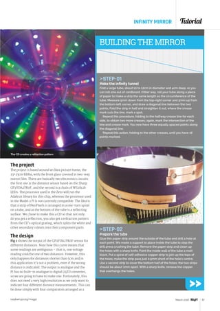 Tutorial
raspberrypi.org/magpi 57March 2016
The project
The project is based around an Ikea picture frame, the
23×23cm Ribba, with the front glass covered in two-way
mirror film. There are basically two electronics circuits:
the first one is the distance sensor based on the Sharp
GP2YOA2YK0F, and the second is a chain of WS2812b
LEDs. The processor used in the Zero will run the
Adafruit library for this chip, whereas the processor used
in the Model 2 Pi is not currently compatible. The idea is
that a strip of NeoPixels is arranged in a one-turn spiral
on a tube, and at the bottom of the tube is a reflecting
surface. We chose to make this a CD so that not only
do you get a reflection, you also get a refraction pattern
from the CD’s optical grating, which splits the white and
other secondary colours into their component parts.
The design
Fig 1 shows the output of the GP2YOA2YK0F sensor for
different distances. Note how this curve means that
some readings are ambiguous – that is, one voltage
reading could be one of two distances. However, this
only happens for distances shorter than 5cm and in
this application it's not a problem, even if the wrong
distance is indicated. The output is analogue and the
Pi has no built-in analogue to digital (A/D) converter,
so we are going to have to make one. Fortunately, this
does not need a very high resolution as we only want to
indicate four different distance measurements. This can
be done simply with four comparators arranged as a
BUILDING THE MIRROR
STEP-01
Make the infinity tunnel
Find a large tube, about 10 to 12cm in diameter and 4cm deep, or you
can roll one out of cardboard. Either way, roll your tube along a piece
of paper to make a strip the same length as the circumference of the
tube. Measure 5mm down from the top-right corner and 5mm up from
the bottom-left corner, and draw a diagonal line between the two
points. Fold the strip in half and straighten it out; where the crease
mark cuts the line, mark a spot.
Repeat this procedure, folding to the halfway crease line for each
side, to obtain two more creases; again, mark the intersection of the
line and crease mark. You now have three equally spaced points along
the diagonal line.
Repeat this action, folding to the other creases, until you have 16
points marked.
INFINITY MIRROR
The CD creates a refraction pattern
STEP-02
Prepare the tube
Glue this paper strip around the outside of the tube and drill a hole at
each point. We made a support to place inside the tube to stop the
drill press crushing the tube. Remove the paper strip and clean up
the holes with a sharp knife. Paint the inside wall of the tube a matt
black. Put a spiral of self-adhesive copper strip to join up the tops of
the holes; make the strip pass just 0.5mm short of the hole's centre.
Use a second strip to cover the bottom half of the holes; the two strips
should be about 1mm apart. With a sharp knife, remove the copper
that overhangs the holes.
 
