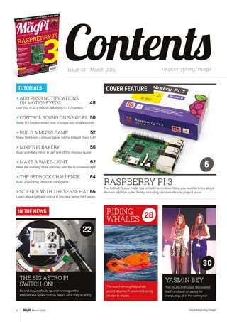 raspberrypi.org/magpi4 March 2016
RASPBERRY PI 3The hottest Pi ever made has arrived. Here’s everything you need to know about
the new addition to the family, including benchmarks and project ideas
ContentsIssue 43 March 2016 raspberrypi.org/magpi
COVER FEATURETUTORIALS
6
This young enthusiast discovered
the Pi and won an award for
computing, all in the same year
Ed and Izzy are finally up and running on the
International Space Station. Here’s what they’re doing
YASMIN BEYTHE BIG ASTRO PI
SWITCH-ON!
30
22
IN THE NEWS
> ADD PUSH NOTIFICATIONS
ON MOTIONEYEOS	 48
Use your Pi as a motion-detecting CCTV camera
 CONTROL SOUND ON SONIC PI	 50
Sonic Pi’s creator shows how to shape and sculpt sounds
 BUILD A MUSIC GAME	 52
Make Clef Hero – a music game for the brilliant Piano HAT
 MIKE’S PI BAKERY 	 56
Build an infinity mirror in part one of this massive guide
 MAKE A WAKE-LIGHT	 62
Meet the morning more naturally with this Pi-powered light
 THE BEDROCK CHALLENGE	 64
Build an exciting Minecraft mini-game
 SCIENCE WITH THE SENSE HAT	66
Learn about light and colour in this new Sense HAT series
The award-winning Raspiwhale
project attaches Pi-powered tracking
devices to whales
RIDING
WHALES
28
 