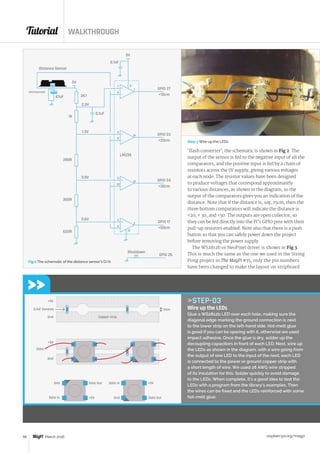 Tutorial WALKTHROUGH
raspberrypi.org/magpi58 March 2016
Copper strip
1mm0.1uF Ceramic
+5V
Gnd
+5V
Gnd
Data
Gnd+5V
+5V
Data In
Data InData Out
Data Out
Gnd
STEP-03
Wire up the LEDs
Glue a WS2812b LED over each hole, making sure the
diagonal edge marking the ground connection is next
to the lower strip on the left-hand side. Hot-melt glue
is good if you can be sparing with it, otherwise we used
impact adhesive. Once the glue is dry, solder up the
decoupling capacitors in front of each LED. Next, wire up
the LEDs as shown in the diagram, with a wire going from
the output of one LED to the input of the next; each LED
is connected to the power or ground copper strip with
a short length of wire. We used 28 AWG wire stripped
of its insulation for this. Solder quickly to avoid damage
to the LEDs. When complete, it's a good idea to test the
LEDs with a program from the library’s examples. Then
the wires can be fixed and the LEDs reinforced with some
hot-melt glue.
‘flash converter’; the schematic is shown in Fig 2. The
output of the sensor is fed to the negative input of all the
comparators, and the positive input is fed by a chain of
resistors across the 5V supply, giving various voltages
at each node. The resistor values have been designed
to produce voltages that correspond approximately
to various distances, as shown in the diagram, so the
output of the comparators gives you an indication of the
distance. Note that if the distance is, say, 15cm, then the
three bottom comparators will indicate the distance is
20,  30, and 50. The outputs are open collector, so
they can be fed directly into the Pi’s GPIO pins with their
pull-up resistors enabled. Note also that there is a push
button so that you can safely power down the project
before removing the power supply.
The WS2812b or NeoPixel driver is shown in Fig 3.
This is much the same as the one we used in the String
Pong project in The MagPi #35, only the pin numbers
have been changed to make the layout on stripboard
Distance Sensor
5V
2K7
2.3V
1.3V
1K
0.1uF
47uF
GP2Y0A2YK0F
390R
0.9V
300R
0.6V
620R
Shutdown
GPIO 26
GPIO 17
50cm
GPIO 24
30cm
GPIO 23
20cm
GPIO 27
10cm
5V
0.1uF
5
+
_4
2
12
11
+
_10
13
LM339
9
+
_8
14
7
+
_6
1
3
Fig 2 The schematic of the distance sensor’s D/A
Step 3 Wire up the LEDs
 