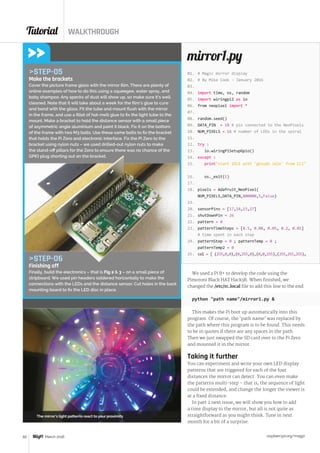 Tutorial WALKTHROUGH
raspberrypi.org/magpi60 March 2016
# Magic mirror display
# By Mike Cook - January 2016
import time, os, random
import wiringpi2 as io
from neopixel import *
random.seed()
DATA_PIN = 18 # pin connected to the NeoPixels
NUM_PIXELS = 16 # number of LEDs in the spiral
try :
io.wiringPiSetupGpio()
except :
printstart IDLE with 'gksudo idle' from CLI
os._exit(1)
pixels = Adafruit_NeoPixel(
NUM_PIXELS,DATA_PIN,800000,5,False)
sensorPins = [17,24,23,27]
shutDownPin = 26
pattern = 0
patternTimeSteps = [0.5, 0.08, 0.05, 0.2, 0.01]
# time spent in each step
patternStep = 0 ; patternTemp = 0 ;
patternTemp2 = 0
col = [ (255,0,0),(0,255,0),(0,0,255),(255,255,255),
mirror1.py
We used a Pi B+ to develop the code using the
Pimoroni Black HAT Hack3R. When finished, we
changed the /etc/rc.local file to add this line to the end:
python path name/mirror1.py 
This makes the Pi boot up automatically into this
program. Of course, the ‘path name’ was replaced by
the path where this program is to be found. This needs
to be in quotes if there are any spaces in the path.
Then we just swapped the SD card over to the Pi Zero
and mounted it in the mirror.
Taking it further
You can experiment and write your own LED display
patterns that are triggered for each of the four
distances the mirror can detect. You can even make
the patterns multi-step – that is, the sequence of light
could be extended, and change the longer the viewer is
at a fixed distance.
In part 2 next issue, we will show you how to add
a time display to the mirror, but all is not quite as
straightforward as you might think. Tune in next
month for a bit of a surprise.
STEP-05
Make the brackets
Cover the picture frame glass with the mirror film. There are plenty of
online examples of how to do this using a squeegee, water spray, and
baby shampoo. Any specks of dust will show up, so make sure it’s well
cleaned. Note that it will take about a week for the film’s glue to cure
and bond with the glass. Fit the tube and mount flush with the mirror
in the frame, and use a fillet of hot-melt glue to fix the light tube to the
mount. Make a bracket to hold the distance sensor with a small piece
of asymmetric angle aluminium and paint it black. Fix it on the bottom
of the frame with two M3 bolts. Use these same bolts to fix the bracket
that holds the Pi Zero and electronic interface. Fix the Pi Zero to the
bracket using nylon nuts – we used drilled-out nylon nuts to make
the stand-off pillars for the Zero to ensure there was no chance of the
GPIO plug shorting out on the bracket.
STEP-06
Finishing off
Finally, build the electronics – that is Fig 2  3 – on a small piece of
stripboard. We used pin headers soldered horizontally to make the
connections with the LEDs and the distance sensor. Cut holes in the back
mounting board to fix the LED disc in place.
The mirror’s light patterns react to your proximity
01.
02.
03.
04.
05.
06.
07.
08.
09.
10.
11.
12.
13.
14.
15.
16.
17.
18.
19.
20.
21.
22.
23.
24.
25.
 