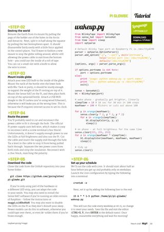 Tutorial
raspberrypi.org/magpi 63March 2016
PI GLOWBE
STEP-02
Destroy the world
Remove the Earth from its mount by pulling the
pegs of the holder out of the holes in the Arctic
and Antarctic. Next, split it in half along the equator
by pulling the two hemispheres apart. It should
disassemble fairly easily with a little force applied
in the correct places. You’ll want to fashion a new
mount to stop the globe rolling around, whilst still
allowing the power cable to exit from the bottom
hole - you could use the inside of a roll of tape.
You can cut a small slot with a knife to allow
the wire to enter.
STEP-03
Mount inside globe
Attach your new LED bulb to the inside of the globe.
Mount the neck of the bottle over the lower hole
with Blu-Tack or putty; it should be sturdy enough
to support the weight of the Pi resting on top of it.
Mount the Sense HAT on the Pi, and then place both
on top of the upturned bottle. Attach a USB WiFi
dongle to the Pi (unless you’re using wired Ethernet),
otherwise it will wake you at the wrong time. This is
because the Pi requires internet access to set its clock.
STEP-04
Route the power
You’ll probably need to cut and reconnect the
power cable to fit it through the hole. The official
Pi power supply uses bell wire, which makes it easy
to reconnect with a screw terminal (choc block).
Unfortunately, it doesn’t supply enough power to use
the LEDs at full brightness and also run the Pi. Cut
the cable and insert the supply end through the hole.
Tie a knot in the cable to stop it from being pulled
back through. Separate the two power cores from
both ends and strip the insulation. Reconnect with
a choc block, matching the polarity.
STEP-05
Download the code
Clone the code from the GitHub repository into your
home folder:
git clone https://github.com/jpsingleton/
pi-glowbe.git
If you’re only using part of the hardware or
a different LED strip, you can adapt the code
to your needs. You may also need to install the
Sense HAT software if you’re running an older version
of Raspbian – follow the instructions at
magpi.cc/1KboHnN. You may also want to disable
the LEDs on the Pi so they don’t disturb your sleep.
Newer models can do this in software, otherwise you
could tape over them, or even de‑solder them if you’re
brave enough.
wakeup.py
from BlinkyTape import BlinkyTape
from sense_hat import SenseHat
from time import sleep
import optparse
# Default Blinky Tape port on Raspberry Pi is /dev/ttyACM0
parser = optparse.OptionParser()
parser.add_option(-p, --port, dest=portname,
help=serial port (ex: /dev/ttyACM0), 	
default=/dev/ttyACM0)
(options, args) = parser.parse_args()
if options.portname is not None:
port = options.portname
else:
print Usage: python wakeup.py -p port name
print (ex.: python wakeup.py -p /dev/ttyACM0)
exit()
sense = SenseHat()
bt = BlinkyTape(port)
# wake phase - gradually get brighter, linearly
sleepTime = 18 # 18 sec for 30 min in 100 steps
maxPower = 100 # flickers or cuts out above 100
for y in xrange(maxPower):
sense.clear(y * 2, y * 2, y * 2)
for x in xrange(sleepTime):
bt.displayColor(y, y, y)
sleep(1)
# on phase - at full brightness for the same time
sense.clear(255, 255, 255)
for z in xrange(maxPower * sleepTime):
bt.displayColor(maxPower, maxPower, maxPower)
sleep(1)
# tidy up
sense.clear()
Language
PYTHON 2.7
DOWNLOAD:
magpi.cc/1TUKdz7
STEP-06
Set up your schedule
We’ll run the code with cron. It should start about half an
hour before you get up and probably only on weekdays.
Launch the cron configuration by typing the following
into a terminal:
crontab -e
Next, set it up by adding the following line to the end:
15 6 * * 1-5 python /home/pi/pi-glowbe/
wakeup.py
This will run the code every weekday at 06:15, so change
it to meet your needs. Save the file and exit the editor
(CTRL+X, Y, then ENTER in the default nano). Once
happy, reassemble everything and wait for morning!
 