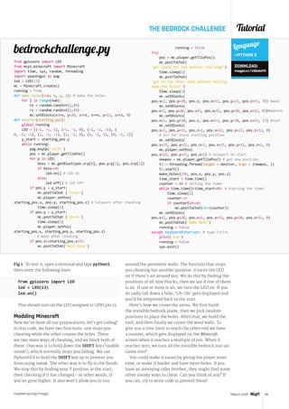 Tutorial
raspberrypi.org/magpi 65March 2016
THE BEDROCK CHALLENGE
from gpiozero import LED
from mcpi.minecraft import Minecraft
import time, sys, random, threading
import pyautogui as pag
led = LED(13)
mc = Minecraft.create()
running = True
def make_holes(num, x, y, z): # make the holes
for I in range(num):
rx = random.randint(2,49)
rz = random.randint(2,49)
mc.setBlocks(x+rx, y+20, z+rz, x+rx, y+22, z+rz, 0)
def monitor(starting_pos):
global running
LED = [(-1, -1, 1), (-1, -1, 0), (-1, -1, -1), (
0, -1, -1), (1, -1, -1), (1, -1, 0), (1, -1, 1), (0, -1, 1)]
y_start = starting_pos.y
while running:
pag.keyUp('shift')
pos = mc.player.getTilePos()
for p in LED:
boss = mc.getBlock(pos.x+p[0], pos.y+p[1], pos.z+p[2])
if boss==0:
led.on() # LED on
else:
led.off() # LED off
if pos.y  y_start:
mc.postToChat ('cheat')
mc.player.setPos(
starting_pos.x, pos.y, starting_pos.z) # teleport after cheating
time.sleep(1)
if pos.y  y_start:
mc.postToChat ('Uh-oh')
time.sleep(3)
mc.player.setPos(
starting_pos.x, starting_pos.y, starting_pos.z)
# move after cheating
if pos.z==starting_pos.z+51:
mc.postToChat('Well Done')
running = False
try:
pos = mc.player.getTilePos()
mc.postToChat(
'get ready for the bedrock challenge')
time.sleep(1)
mc.postToChat(
'get to the other side without falling
down the holes!')
time.sleep(3)
mc.setBlocks(
pos.x+1, pos.y+20, pos.z, pos.x+53, pos.y+22, pos.z+53, 35) #wool
mc.setBlocks(
pos.x+2, pos.y+20, pos.z+1, pos.x+52, pos.y+20, pos.z+52, 95)#bedrock
mc.setBlocks(
pos.x+1, pos.y+30, pos.z, pos.x+53, pos.y+30, pos.z+53, 17) #roof
mc.setBlocks(
pos.x+2, pos.y+21, pos.z+1, pos.x+52, pos.y+22, pos.z+52, 0)
	 # air for Steve starting position
mc.setBlocks(
pos.x+25, pos.y+21, pos.z+1, pos.x+25, pos.y+22, pos.z+1, 0)
mc.player.setPos(
pos.x+25, pos.y+21, pos.z+1) # teleport to start
newpos = mc.player.getTilePos() # get new position
t1 = threading.Thread(target = monitor, args = (newpos, ))
t1.start()
make_holes(250, pos.x, pos.y, pos.z)
time_start = time.time()
counter = 80 # setting the timer
while time.time()time_start+80: # starting the timer
time.sleep(1)
counter-=1
if counter%10==0:
mc.postToChat(str(counter))
mc.setBlocks(
pos.x+2, pos.y+20, pos.z+1, pos.x+52, pos.y+20, pos.z+52, 0)
mc.postToChat('GAME OVER')
running = False
except KeyboardInterrupt: # type Ctrl+C
print('bye')
running = False
sys.exit()
bedrockchallenge.py Language
PYTHON 3
DOWNLOAD:
magpi.cc/1QbdoYO
Fig 1 . To test it, open a terminal and type python3,
then enter the following lines:
from gpiozero import LED
led = LED(13)
led.on()
This should turn on the LED assigned to GPIO pin 13.
Modding Minecraft
Now we’ve done all our preparations, let’s get coding!
In this code, we have two functions: one stops you
cheating while the other creates the holes. There
are two main ways of cheating, and we block both of
these. One way is to hold down the SHIFT key (‘enable
sneak’), which normally stops you falling. We use
PyAutoGUI to hold the SHIFT key up to prevent you
from using sneak. The other way is to fly to the finish.
We stop this by finding your Y position at the start,
then checking if it has changed - in other words, if
you’ve gone higher. It also won’t allow you to run
around the perimeter walls. The function that stops
you cheating has another purpose: it turns the LED
on if there’s air around you. We do this by finding the
positions of all nine blocks, then we see if one of them
is air. If one or more is air, we turn the LED on. If you
do sadly fall down a hole, ‘Uh-Oh’ gets displayed and
you’ll be teleported back to the start.
Here’s how we create the arena. We first build
the invisible bedrock plane, then we pick random
positions to place the holes. After that, we build the
roof, and then finally we create the wool walls. To
give you a time limit to reach the other end we have
a counter, which gets displayed on the Minecraft
screen when it reaches a multiple of ten. When it
reaches zero, we turn all the invisible bedrock into air.
Game over!
You could make it easier by giving the player more
time, or make it harder and have more holes. If you
have an annoying older brother, they might find some
other sneaky ways to cheat. Can you think of any? If
you can, try to write code to prevent them!
 