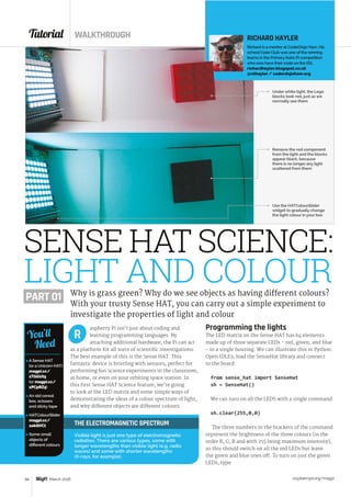 Tutorial WALKTHROUGH
raspberrypi.org/magpi66 March 2016
THE ELECTROMAGNETIC SPECTRUM
Visible light is just one type of electromagnetic
radiation. There are various types, some with
longer wavelengths than visible light (e.g. radio
waves) and some with shorter wavelengths
(X-rays, for example).
aspberry Pi isn’t just about coding and
learning programming languages. By
attaching additional hardware, the Pi can act
as a platform for all sorts of scientific investigations.
The best example of this is the Sense HAT. This
fantastic device is bristling with sensors, perfect for
performing fun science experiments in the classroom,
at home, or even on your orbiting space station. In
this first Sense HAT Science feature, we’re going
to look at the LED matrix and some simple ways of
demonstrating the ideas of a colour spectrum of light,
and why different objects are different colours.
Programming the lights
The LED matrix on the Sense HAT has 64 elements
made up of three separate LEDs - red, green, and blue
- in a single housing. We can illustrate this in Python.
Open IDLE3, load the SenseHat library and connect
to the board:
from sense_hat import SenseHat
sh = SenseHat()
We can turn on all the LEDS with a single command:
sh.clear(255,0,0)
The three numbers in the brackets of the command
represent the brightness of the three colours (in the
order R, G, B and with 255 being maximum intensity),
so this should switch on all the red LEDs but leave
the green and blue ones off. To turn on just the green
LEDs, type:
R
SENSE HAT SCIENCE:
LIGHT AND COLOURWhy is grass green? Why do we see objects as having different colours?
With your trusty Sense HAT, you can carry out a simple experiment to
investigate the properties of light and colour
RICHARD HAYLER
Richard is a mentor at CoderDojo Ham. His
school Code Club was one of the winning
teams in the PrimaryAstro Pi competition
who now have their code on the ISS.
richardhayler.blogspot.co.uk
@rdhayler / coderdojoham.org
 A Sense HAT
(or a Unicorn HAT)
magpi.cc/
1TGGUt5
(or magpi.cc/
1PCpRZ5)
 An old cereal
box, scissors
and sticky tape
 HATColourSlider
magpi.cc/
1okQVCt
 Some small
objects of
different colours
You’ll
Need
Under white light, the Lego
blocks look red, just as we
normally see them
Use the HATColourSlider
widget to gradually change
the light colour in your box
Remove the red component
from the light and the blocks
appear black, because
there is no longer any light
scattered from them
PART 01
 
