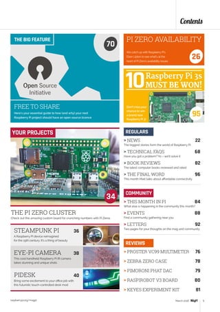 THE PI ZERO CLUSTER
Check out this amazing custom board for crunching numbers with Pi Zeros
A Raspberry Pi device reimagined
for the 19th century. It’s a thing of beauty
This cool handheld Raspberry Pi IR camera
takes stunning and unique shots
34
Bring some excitement to your office job with
this futuristic touch-controlled desk mod
STEAMPUNK PI	 36
EYE-PI CAMERA	 38
PIDESK	 40
YOUR PROJECTS
Contents
raspberrypi.org/magpi 5March 2016
 NEWS	 22
The biggest stories form the world of Raspberry Pi
 TECHNICAL FAQS	 68
Have you got a problem? Yo – we’ll solve it
 BOOK REVIEWS	 82
The latest computer books reviewed and rated
 THE FINAL WORD	 96
This month Matt talks about affordable connectivity
REGULARS
 PROSTER VC99 MULTIMETER	 76
 ZEBRA ZERO CASE	 78
 PIMORONI PHAT DAC	 79
 RASPIROBOT V3 BOARD	 80
 KEYES EXPERIMENT KIT	 81
REVIEWS
COMMUNITY
 THIS MONTH IN PI	 84
What else is happening in the community this month?
 EVENTS	 88
Find a community gathering near you
 LETTERS	 92
Two pages for your thoughts on the mag and community
Here’s your essential guide to how (and why) your next
Raspberry Pi project should have an open source licence
THE BIG FEATURE
70
We catch up with Raspberry Pi’s
Eben Upton to see what’s at the
heart of Pi Zero’s availability issues
PI ZERO AVAILABILITY
26
FREE TO SHARE
95
Don’t miss your
chance to win
a brand new
Raspberry Pi 3!
 
