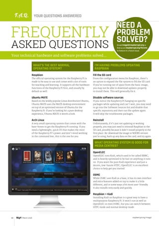 F.A.Q. YOUR QUESTIONS ANSWERED
raspberrypi.org/magpi68 March 2016
WHAT’S THE BEST NORMAL
OPERATING SYSTEM?
Raspbian
The official operating system for the Raspberry Pi is
made to be easy to use and comes with a lot of tools
for teaching and learning. It supports all the hardware
functions of the Raspberry Pi first, and usually by
default as well.
Ubuntu MATE
Based on the wildly popular Linux distribution Ubuntu,
Ubuntu MATE uses the MATE desktop environment
on top of an optimised version of Ubuntu for the
Raspberry Pi. If you’re looking for a pure desktop
experience, Ubuntu MATE is worth a look.
Arch Linux
A very small operating system that comes with the
bare-bones to get the Raspberry Pi running. If you
need a lightweight, quick OS that makes the most
of the Raspberry Pi’s power and don’t mind working
in the command line, this is the one for you.
Email magpi@raspberrypi.org or
find us on raspberrypi.org/forums
to feature in a future issue.
NEED A
PROBLEM
SOLVED?
FREQUENTLY
ASKED QUESTIONS
Your technical hardware and software problems solved…
I’M HAVING PROBLEMS UPDATING
RASPBIAN
Fill the SD card
From the configuration menu for Raspbian, there’s
an option to expand the file system to fill the SD card.
If you’re running out of space from the basic image,
you may not be able to download updates properly
to install them. This will generally fix it.
Disable software sources
If you notice the Raspberry Pi hanging on specific
packages while updating and can’t wait, you may need
to go into the Software Sources list and disable that
specific repository and then run the update again.
It will skip the troublesome packages.
Reinstall
Unfortunately, if it’s just not updating or working
properly, you may just need to reinstall Raspbian to the
SD card, possibly because it didn’t install properly in the
first place. Re-download the image or NOOBS version
you’re using, back up any data on the card, and try again.
WHAT OPERATING SYSTEM IS GOOD FOR
MEDIA CENTRES?
OpenELEC
OpenELEC runs Kodi, which used to be called XBMC,
and is heavily optimised to be fast on anything it runs
on. If you want the pure Kodi experience and just a
decent, low-hassle HTPC, OpenELEC is an excellent
choice to help get you started.
OSMC
While OSMC uses Kodi as a base, it has its own interface
and extra features added on top to make it a little
different, and in some ways a bit more user-friendly.
It also installs very easily and quickly.
Raspbian + Kodi
Installing Kodi on Raspbian is a great way to have a
multipurpose Raspberry Pi. It won’t run as well as
OpenELEC or even OSMC, but you can switch between
HTPC mode and normal desktop mode.
 