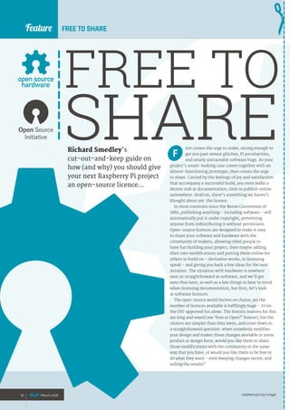 raspberrypi.org/magpi70 March 2016
Feature
Richard Smedley’s
cut-out-and-keep guide on
how (and why) you should give
your next Raspberry Pi project
an open-source licence…
FREE TO SHARE
FREE TO
SHAREirst comes the urge to make, strong enough to
get you past sensor glitches, Pi peculiarities,
and nearly untraceable software bugs. As your
project’s smart-looking case comes together with an
almost-functioning prototype, then comes the urge
to share. Carried by the feelings of joy and satisfaction
that accompany a successful build, you even make a
decent stab at documentation; time to publish online
somewhere. Hold on, there’s something we haven’t
thought about yet: the licence.
In most countries since the Berne Convention of
1886, publishing anything – including software – will
automatically put it under copyright, preventing
anyone from redistributing it without permission.
Open-source licences are designed to make it easy
to share your software and hardware with the
community of makers, allowing other people to
have fun building your project, then maybe adding
their own modifications and putting them online for
others to build on – derivative works, in licensing
speak – and giving you back a few ideas for the next
iteration. The situation with hardware is nowhere
near as straightforward as software, and we’ll get
onto that later, as well as a few things to bear in mind
when licensing documentation, but first, let’s look
at software licences.
The open-source world thrives on choice, yet the
number of licences available is bafflingly huge – 70 on
the OSI-approved list alone. The historic reasons for this
are long and vexed (see ‘Free or Open?’ boxout), but the
choices are simpler than they seem, and come down to
a straightforward question: when somebody modifies
your design and makes those changes available in some
product or design form, would you like them to share
those modifications with the community in the same
way that you have, or would you like them to be free to
do what they want – even keeping changes secret, and
selling the results?
70 March 2016
F
 