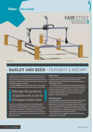 Feature
raspberrypi.org/magpi72 March 201672 March 2016
FREE TO SHARE
Licence choice is in part governed by what you want end users to
do with your project – and if you want them to be able to do just
about anything, we have mentioned permissive licences in the main
text already. To get the best take-up of your project, however, lots of
great documentation is important.
FarmBot (farmbot.io) is an “open-source CNC farming machine
and software package built for small scale, hyper-local, DIY food
production,” controlled by an internet-connected Raspberry Pi
2 and Arduino/RAMPS (RepRap Arduino Mega Pololu Shield –
popular for controlling 3D printers). As well as being a great project
– using a CNC’s XYZ motion, combined with specialist tools, to
automatically manage the growing of plants over a 1 to 20 square
metre area – the FarmBot project aims to be “not just open source
[but] useful source.”
Useful source
The plans are not just freely licensed, but include detailed assembly
instructions, bills of low-cost and easily available materials,
troubleshooting tips, past iterations, and exhaustive information on
what FarmBot is all about.
The intention is to spread FarmBot and its benefits far and wide:
“we’re even committed to operating our companywith transparency
and open companyvalues at the forefront,” its creators say. As well
as publishing all of the designs and software under free and open
licences, FarmBot maintains a busy user forum with very good
guidelines to help keep things civil.
Contributing beer
BrewPi (brewpi.com), another Raspberry Pi/Arduino hybrid, controls
temperature in the brewing of beer (or fermentation of wine). A
popular project, it’s used by many suppliers of homebrew equipment,
and to avoid potential problems, BrewPi has adopted a Contributor
License Agreement (CLA) – similar to that used in the Django project
– to ensure that all code contributed to the project can continue to be
used and distributed with free and open licences.
BrewPi’s documents are available in reStructuredText format in
the repository, as well as online.
BARLEY AND BEER –FARMBOT  BREWPI
Manage the growing
of plants over a one to
20 square metre area
Feature
CASE STUDY
FarmBot takes tender care of your
plants – and great docs mean
almost anyone can build one.
CC BY 4.0 farmbot.io
 