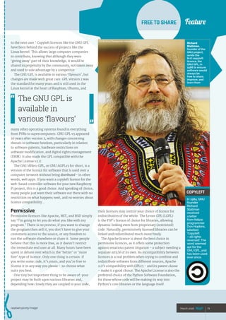 Feature
raspberrypi.org/magpi 73March 2016
FREE TO SHARE
to the next user.’ Copyleft licences like the GNU GPL
have been behind the success of projects like the
Linux kernel. This allows large computer companies
to contribute, knowing that although they were
‘giving away’ part of their knowledge, it would be
shared in perpetuity by the community, not taken away
and used to sole advantage by a competitor.
The GNU GPL is available in various ‘flavours’, but
changes are made with great care. GPL version 2 was
the standard for many years and is still used in the
Linux kernel at the heart of Raspbian, Ubuntu, and
many other operating systems found in everything
from PVRs to supercomputers. GNU GPL v3 appeared
26 years after version 2, with changes concerning
threats to software freedom, particularly in relation
to software patents, hardware restrictions on
software modification, and digital rights management
(DRM). It also made the GPL compatible with the
Apache License v2.0.
The GNU Affero GPL, or GNU AGPLv3 for short, is a
version of the licence for software that is used over a
computer network without being distributed - in other
words, web apps. If you want a copyleft licence for the
web-based controller software for your new Raspberry
Pi project, this is a good choice. And speaking of choice,
many people just want their software out there with no
restriction on what happens next, and no worries about
licence compatibility…
Permissive
Permissive licences like Apache, MIT, and BSD simply
say ‘I’m going to let you do what you like with my
program.’ There is no proviso; if you want to change
the program then sell it, you don’t have to give your
customers access to the source, or any freedom to
run the software elsewhere or share it. Some people
believe that this is more free, as it doesn’t restrict
the immediate end user at all. Many hours have been
spent in debate over which is the ‘better’ or ‘more
free’ type of licence. Only one thing is certain: if
you write some code, it’s yours, and you’re free to
license it in any way you please – so choose what
suits you best.
One tiny but important thing to be aware of: your
project may be built upon various libraries and,
depending how closely they are coupled to your code,
73March 2016
The GNU GPL is
available in
various ‘flavours’
their licences may control your choice of licence for
redistribution of the whole. The Lesser GPL (LGPL)
is the FSF’s licence of choice for libraries, allowing
dynamic linking even from proprietary (restricted)
code. Naturally, permissively licensed libraries can be
linked and redistributed much more freely.
The Apache licence is about the best choice in
permissive licences, as it offers some protection
against vexatious patent litigation – a subject needing a
separate article of its own. As incompatibility between
licences is a real problem when trying to combine and
redistribute software from different sources, Apache
2.0’s compatibility with GPLv3 – and its patent clause
– make it a good choice. The Apache License is also the
preferred choice of the Python Software Foundation,
for those whose code will be making its way into
Python’s core libraries or the language itself.
Feature
COPYLEFT
In 1984, GNU
founder
Richard
Stallman
received
a letter
from fellow
programmer
Don Hopkins,
labelled
‘Copyleft
– all rights
reversed’. The
word seemed
apt for the
GNU GPL, and
has been used
ever since.
Richard
Stallman,
founder of the
GNU project,
wrote the
first copyleft
licence, the
GNU GPL, in
1986 to ensure
software would
always be
free to share,
improve, and
learn from
CC-BY-SA 3.0 Thesupermat, wikimedia.org
 