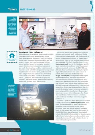Feature
raspberrypi.org/magpi74 March 2016
Feature FREE TO SHARE
Hardware, hard to license
We had a decade or two where, permissive vs. copyleft
flame wars aside, things were relatively simple.
Then along came the Internet of Things (IoT), cheap
single-board computers, hobbyist projects, and side
projects‑turned-successful businesses; in other
words, hardware arrived to muddy the licensing
waters. Software is copyable at close to zero cost,
and easily distributable around the world in seconds.
Hardware needs to be fabricated, contains chips which
may have their own licence terms, and comes with
extra complications like firmware and proprietary
codecs (such as the MPEG2 hardware decoder on
the Pi). OpenCores, the community of open chip
designers, distribute most of their designs as Verilog
source files, licensed under the GNU LGPL.
Fortunately, for the average Raspberry Pi project,
most are distributed as plans, simplifying licence
considerations and leaving you free to spend time on
getting the documentation right for the end users.
Nevertheless, there are two hardware licences worth
taking a look at. The TAPR Open Hardware License
(tapr.org/ohl.html) was the first hardware-specific
open-source licence, and came out of the amateur
radio community. It references the GNU GPL, and
differs in the crucial matter of tracking changes to
original documentation. It also takes account of
patents. The CERN Open Hardware License
(magpi.cc/1QvYQmY), developed for CERN’s Open
Hardware Repository, discusses ‘manufacture
and distribution of Products’ and is popular with
designers of open semiconductors. The difficulty is
that although plans, instructions, and bills of parts
are copyrightable as published works, copyright does
not apply to the physical design and ideas that they
contain. Legislation has yet to catch up with quick
prototyping, additive manufacture (3D printing),
and an open-source ethos in hardware. You should
also consider the Solderpad License – Andrew
Katz’s hardware-friendly re-rendering of Apache
License v2.0.
It’s worth a quick read of the Open Source Hardware
(OSHW) Definition 1.0 (oshwa.org/definition), again
based upon Bruce Perens’s Debian Free Software
Guidelines, covering rights to ‘study, modify,
distribute, make, and sell the design or hardware
based on that design’, and other documentation on
the OSHWA (Open Source Hardware Association)
website. The OSHW Definition calls for documentation
to be released with the hardware, for much the same
reasons that source code needs to be distributed to
make software freely modifiable.
74 March 2016
Right
Traditional
hardware was
too expensive
to consider like
FOSS, but with
self-replicating
printers (and
cover-mounted
computers!)
hardware can
be effectively
free and open
The OpenROV
developers
CC-licensed
their design,
instructions,
and parts list,
to democratise
underwater
exploration
CC-BY-SA 3.0 Steve Baker, wikimedia.org
CC-BY-SA 3.0 Xeopesca, wikimedia.org
 
