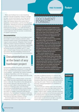 Feature
raspberrypi.org/magpi 75March 2016
FeatureFREE TO SHARE
75March 2016
While open hardware has to cover everything
from free and open 3D graphics chipsets to designs
for laser-etched control panels, one thing they all
have in common is the intention of the creator to
share. And however dubious the current state of
legislation around hardware, and thus the efficacy of
the licences, adopting one of the two referenced above
clearly sets out your intention for derivative works,
based upon your designs, to be made and shared: a
commitment to the open hardware community. This
is more important than the narrower considerations
of copyleft vs permissive.
Documentation
Documentation is at the heart of any hardware project.
One model is Creative Commons, devised to allow
sharing of creative content, from photographs, through
songs, to course materials. Wikipedia is dual-licensed
under the Creative Commons Attribution-ShareAlike
License – the share-alike clause being the copyleft part
– and the GNU Free Documentation License (GFDL).
Permissive versions are available, and CC’s ‘some
rights reserved’ range of licences also extends to less
free options, like those forbidding commercial use.
This restriction is a real problem for social enterprises,
occasionally profitable side projects, and anything
else that is ambiguously commercial. CC is also used
for the millions of Scratch projects shared on MIT’s
Scratch website – specifically, the Creative Commons
Attribution-ShareAlike 2.0 (CC-BY-SA) licence.
CC‑BY-SA is also used for the design (CAD) files of the
Arduino board.
Documentation for a software project, in the early
days of FOSS, was often redistributed under the same
licence as the code. The problem is that although you
want people to take your code and run with it - or,
at least, you don’t object to them doing that, which
is why you’re looking at open-source licensing -
documentation should ideally have a certain stability.
For example, you may have a wiring diagram in your
docs which, if changed, could wreck some delicate
electronics. The Free Software Foundation’s GNU Free
Document License (FDL) requires changes to be logged,
much like the TAPR Open Hardware License.
As for the Raspberry Pi itself, despite the
complexities of the various chips and their licences
Licensing your documentation enables it to be
distributed, but spare a thought for how it will be
read. PDFs aren’t a bad choice as such, although
they can be a pain on low-resolution screens.
Plain text is responsive, flowing to fit any screen,
but you have no control over appearance, and
diagrams and images are a problem.
The ideal solution would be to make available
both online (HTML) documentation and
downloadable (PDF) docs, but also source files to
enable users to modify them and generate fresh
documentation. TeX or LaTeX are still reasonably
popular in parts of the tech community, but for
the widest possible adoption and the ability to
modify and improve the docs by interested users,
Markdown is probably the best choice.
With a shared repository for your
documentation, perhaps using Git to allow easy
branching, a tool like Pandoc which converts ably
from Markdown or LaTeX to PDF, HTML, and other
formats, and/or one of the great Markdown or
reStructuredText (RST) format to HTML static blog
producers like Pelican (the Python answer to the
popular Jekyll), you can simplify and automate
much of the work involved in managing the
documentation, without the complexity (and pain)
of conventional document publishing systems.
DOCUMENT
FORMAT
 
COPYRIGHT
Copyright
happens
automatically
upon
publication.
Open-source
software
licences
give people
permission
to copy, as
long as they
follow the
licence terms
– otherwise
copyright
prevents
that copying.
and codecs in different versions, it’s a form of ‘ask
nicely ware’. That is, back in 2012, in response to the
successful beginnings of a Raspberry Pi ecosystem, the
Foundation asked nicely if anyone was making a device
requiring a Pi to work: “All we ask is that you include
the words ‘Powered by Raspberry Pi’ somewhere on
your packaging.”
If all this decision-making seems a bit much when
all you want to do is share your idea, think on this. Your
act of sharing has the potential to reach millions of
people. People in other countries, and other situations,
who may take an element or two from your project and
do something with it that you never even imagined.
Surely all that potential deserves just a little of your
time to make sure the licences are right, so you don’t
stand in the way of someone else’s creativity?
Documentation is
at the heart of any
hardware project
 