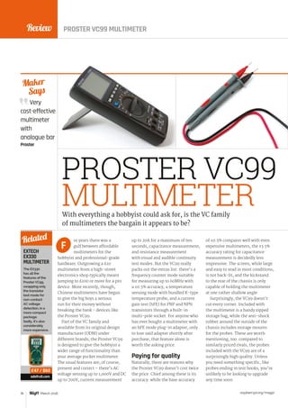 Review
raspberrypi.org/magpi76 March 2016
Maker
Says
PROSTER VC99
MULTIMETER
or years there was a
gulf between affordable
multimeters for the
hobbyist and professional-grade
hardware. Outgrowing a £10
multimeter from a high-street
electronics shop typically meant
jumping to £100 or more for a pro
device. More recently, though,
Chinese multimeters have begun
to give the big boys a serious
run for their money without
breaking the bank - devices like
the Proster VC99.
Part of the VC family and
available from its original design
manufacturer (ODM) under
different brands, the Proster VC99
is designed to give the hobbyist a
wider range of functionality than
your average pocket multimeter.
The usual features are, of course,
present and correct – there’s AC
voltage sensing up to 1,000V and DC
up to 700V, current measurement
up to 20A for a maximum of ten
seconds, capacitance measurement,
and resistance measurement
with visual and audible continuity
test modes. But the VC99 really
packs out the extras list: there’s a
frequency counter mode suitable
for measuring up to 60MHz with
a ±0.5% accuracy, a temperature
sensing mode with bundled K-type
temperature probe, and a current
gain test (hFE) for PNP and NPN
transistors through a built-in
multi-pole socket. For anyone who
has ever bought a multimeter with
an hFE mode plug-in adapter, only
to lose said adapter shortly after
purchase, that feature alone is
worth the asking price.
Paying for quality
Naturally, there are reasons why
the Proster VC99 doesn’t cost twice
the price. Chief among these is its
accuracy: while the base accuracy
of ±0.5% compares well with even
expensive multimeters, the ±3.5%
accuracy rating for capacitance
measurement is decidedly less
impressive. The screen, while large
and easy to read in most conditions,
is not back-lit, and the kickstand
to the rear of the chassis is only
capable of holding the multimeter
at one rather shallow angle.
Surprisingly, the VC99 doesn’t
cut every corner. Included with
the multimeter is a handy zipped
storage bag, while the anti-shock
rubber around the outside of the
chassis includes storage mounts
for the probes. These are worth
mentioning, too: compared to
similarly priced rivals, the probes
included with the VC99 are of a
surprisingly high quality. Unless
you need something specific, like
probes ending in test hooks, you’re
unlikely to be looking to upgrade
any time soon.
With everything a hobbyist could ask for, is the VC family
of multimeters the bargain it appears to be?
FEXTECH
EX330
MULTIMETER
The EX330
has all the
features of the
ProsterVC99,
swapping only
the transistor
test mode for
non-contact
AC voltage
detection, in a
more compact
package.
Sadly, it’s also
considerably
more expensive.
adafruit.com
Related
£47 / $60
PROSTER VC99 MULTIMETER
Very
cost-effective
multimeter
with
analogue bar
Proster
 