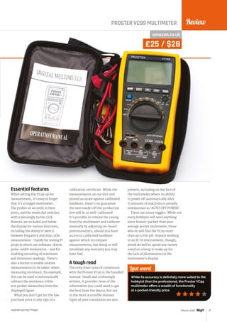 Review
raspberrypi.org/magpi 77March 2016
PROSTER VC99 MULTIMETER
Last word
While its accuracy is definitely more suited to the
hobbyist than the professional, the Proster VC99
multimeter offers a wealth of functionality
at a pocket-friendly price.
amazon.co.uk
£25 / $28
Essential features
When setting the VC99 up for
measurement, it’s easy to forget
that it’s a budget multimeter.
The probes sit securely in their
ports, and the mode dial switches
with a pleasingly tactile click.
Buttons are included just below
the display for various functions,
including the ability to switch
between frequency and duty cycle
measurement - handy for testing Pi
projects which use software-driven
pulse-width modulation - and for
enabling recording of maximum
and minimum readings. There’s
also a button to enable relative
measurements to be taken: when
measuring resistance, for example,
this can be used to automatically
subtract the resistance of the
test probes themselves from the
displayed figure.
What you don’t get for the low
purchase price is any sign of a
calibration certificate. While the
measurements on our test unit
proved accurate against calibrated
hardware, there’s no guarantee
the next model off the production
line will be as well-calibrated.
It’s possible to remove the casing
from the multimeter and calibrate
manually by adjusting on-board
potentiometers, should you have
access to calibrated hardware
against which to compare
measurements, but doing so will
invalidate any warranty you may
have had.
A tough read
The only other bone of contention
with the Proster VC99 is the bundled
manual. Small and confusingly
written, it provides most of the
information you could need to get
the best from the device, but not
in the most accessible manner.
Signs of poor translation are also
present, including on the face of
the multimeter where its ability
to power off automatically after
15 minutes of inactivity is proudly
emblazoned as ‘AUTO OFF POWER’.
These are minor niggles. While not
every hobbyist will need anything
more feature-packed than your
average pocket multimeter, those
who do will find the VC99 more
than up to the job. Anyone working
in an ill-lit environment, though,
would do well to spend any money
saved on a lamp to make up for
the lack of illumination on the
multimeter’s display.
 