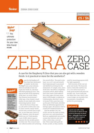 Review
raspberrypi.org/magpi78 March 2016
The
ultimate
protection
for your new
little friend!
C4 Labs
Maker
Says
ZEBRA
ases for the Raspberry Pi
Zero have been fairly quick
to market: by the time
The MagPi issue 41 was released,
there was already at least one
to get your hands on, and more
have been popping up since. This
may be because of the popularity
of the laser-cut acrylic sheets
that Pimoroni has promoted –
either way, it has created a small
market of cases made with a more
interesting material: wood.
One of the first of these was
C4 Labs with its Zebra Zero case.
It comes in both a wood-finish
version and a normal clear acrylic
one, so you have your choice of
style. However, even the wood-
finish case isn’t fully wooden:
a pair of ABS-plastic spacers
separate the two wooden plates
at either end. This is much more
cost-effective while still achieving
the overall effect. The wood is also
laser-cut, so it’s nice and smooth.
Each important port is uncovered
and labelled via etching into the
wood panel. It’s simple, neat, and it
works well. The GPIO is completely
uncovered, which, while making
the Pi Zero seem a little naked at
first, does make a lot more sense
when a GPIO header is soldered on.
Unfortunately, there don’t seem
to be any Pi Zero cases that cover
up this part of the board, and while
there are definitely arguments for
having it open, the option to have it
closed off if needed would be nice.
Like the wooden case, the
acrylic one has the same etchings,
precision cuts, and smoothness.
Both are supplied with very sturdy
screws that interlock over each
other, rather than a nut and
bolt. These same holes grab the
Pi Zero as well, so they could be
used for mounting purposes with
the right equipment.
Both versions of the case are
great and sturdy. The heatsink
seems a little like overkill, but
it’s a nice little touch and it
looks good aesthetically with the
wooden case. If you really like
the Zebra Zero case, there’s also
a much larger one available that
incorporates a breadboard,
perfect for prototyping.
Last word
A great case with a fairly
unusual look. It allows for full
access to the ports on the Pi
Zero – although if you’re not
using the GPIO, it makes it
seem a little exposed.
A case for the Raspberry Pi Zero that you can also get with a wooden
finish. Is it practical or more for the aesthetics?
C
NUCLEUS
ZERO CASE
Another wooden
case: this one
has more
wooden layers
and a more
abstract design.
It also covers
the GPIO pins.
magpi.cc/1KWsFAF
Related
£5 / $7
thepihut.com
£5 / $6
ZEBRA ZERO CASE
ZERO
CASE
 
