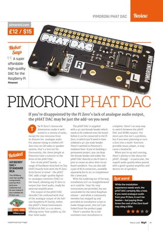 Review
raspberrypi.org/magpi 79March 2016
PIMORONI PHAT DAC
pimoroni.com
£12 / $15
A super
affordable
high-quality
DAC for the
Raspberry Pi
Pimoroni
Maker
Says
PIMORONIPHATDAC
he Pi Zero’s minuscule
dimensions make it well-
suited to a variety of tasks,
except for one omission from
its feature list: analogue audio.
For anyone trying to embed a Pi
Zero into an old radio or speaker
system, that’s a loss too far.
Fortunately, the clever people at
Pimoroni have a solution in the
form of the pHAT DAC.
Part of the pHAT family - a
range of Hardware Attached on Top
(HAT) boards built with the Pi Zero
form factor in mind - the pHAT
DAC adds a high-quality digital-
to-analogue converter (DAC) to
the board, allowing any Pi Zero to
output line-level audio, ready for
external amplification.
The output of the pHAT DAC
shouldn’t be confused with that
of the analogue output of the full-
size Raspberry Pi family, either:
the pHAT’s Texas Instruments
PCM5102A DAC is a cut above,
offering noise-free 192kHz 24-bit
line-level audio.
The pHAT DAC is supplied
with a 40-pin female header which
needs to be soldered onto the board
before it can be connected to the Pi
Zero, to which you’ll need to have
soldered a 40-pin male header.
There’s method in Pimoroni’s
madness here: if you’re building a
permanent project, you can drop
the female header and solder the
pHAT DAC directly to the Pi Zero’s
pins to create an ultra-thin circuit
board sandwich. You can also add
a pair of RCA connectors, available
separately for £1.50, to complement
the 3.5mm jack.
With the soldering out of the way,
installation isn’t as straightforward
as it could be. Step-by-step
instructions are provided, but are
unsuitable for the latest Raspbian
release – and while a community
member has stepped up and
provided an installation script to
make things easier, this isn’t yet
linked from the product page.
There’s another fly in the
ointment once installation is
complete: there’s no easy way
to switch between the pHAT
DAC and HDMI outputs. For
most uses this isn’t a problem,
but if you were planning to turn
a Zero into a multi-function
portable music player, it may
cause a headache.
When you’re up and running,
there’s plenty to like about the
pHAT, though – in particular, the
superb audio quality when paired
with a good-quality amplifier and
decent set of speakers.
Last word
While the installation
experience needs work, the
pHAT DAC certainly fills a hole.
If you need analogue audio
from your Pi Zero, it can’t be
beaten – but paying three
times the cost of the Zero itself
may sting a little.
If you’re disappointed by the Pi Zero’s lack of analogue audio output,
the pHAT DAC may be just the add-on you need
T
HIFIBERRY
DAC+
STANDARD
RCA
The HiFiBerry
uses top-quality
components
and has RCA
jacks pre-
soldered, but
its size makes it
less suitable for
Pi Zero use.
hifiberry.com
Related
£23 / $40
 