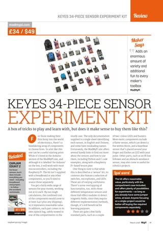 Review
raspberrypi.org/magpi 81March 2016
Adds an
enormous
amount of
variety and
additional
fun to every
maker’s
toolbox
ModMyPi
Maker
Says
KEYES 34-PIECE SENSOR EXPERIMENT KIT
KEYES 34-PIECE SENSOR
EXPERIMENT KIT
modmypi.com
or those making their
first foray into the world
of electronics, there’s a
bewildering array of components
to choose from. So a kit like this
one can be a useful starting point.
While it’s listed in the Arduino
section of the ModMyPi site, and
although it is labelled ‘for Arduino’
on the box, it will work with most
microcontrollers, including the
Raspberry Pi. The kit isn’t supplied
with a breadboard or any other
components, so you’ll need to
source those separately.
You get a fairly wide range of
sensors for your money, working
out at £1 each. By our rough
calculations, the combined cost
of the components would come to
at least £40 (plus any shipping),
so it represents reasonable value.
In addition, each part comes in its
own ziplock bag, safely stowed in
one of the compartments in the
sturdy case. The only documentation
supplied is a single sheet identifying
each sensor, in English and Chinese,
and some have misleading names.
Fortunately, the ModMyPi site offers
several handy links to find out more
about the sensors and how to use
them, including Python and C code
examples, along with a Raspberry
Pi-based lesson plan.
One thing to note is that while
this is described as a ‘sensor’ kit, its
contents also feature a selection of
switches, microphones, and LEDs.
These are of varying usefulness.
There’s some overlapping of
functionality, too, with three
different temperature sensors and
three Hall effect modules to detect
magnetic fields; since they require
different implementation methods,
though, it’s still beneficial for
learning purposes.
There are quite a few fairly
standard parts, such as a couple
of two-colour LEDs and buzzers.
More exotic components include
a flame sensor, which can detect a
fire within 80cm, and a heartbeat
sensor that’s placed around your
finger and flashes an LED with your
pulse. Other parts, such as an IR line
follower and an obstacle avoidance
sensor, may also come in useful for
robotics projects.
Last word
The kit offers reasonable
value, particularlywith the
compartment case included,
and offers plenty of possibilities
for experiments – so long as
you already have some jumper
wires, at least. Anyone focusing
on a single project would be
better off buying the required
components separately.
A box of tricks to play and learn with, but does it make sense to buy them like this?
F
CAMJAM
EDUKIT 2
Far fewer
sensors, but it
does include
everything you
need – including
breadboard
and jumpers
– to follow
the excellent
worksheets.
camjam.me
Related
£7 / $10
£34 / $49
 