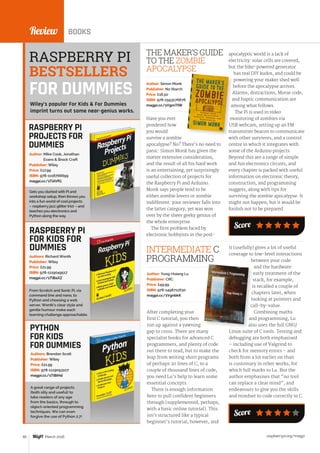 raspberrypi.org/magpi82 March 2016
Review BOOKS
After completing your
first C tutorial, you then
run up against a yawning
gap to cross. There are many
specialist books for advanced C
programmers, and plenty of code
out there to read, but to make the
leap from writing short programs
of perhaps 20 lines of C, to a
couple of thousand lines of code,
you need Lu’s help to learn some
essential concepts.
There is enough information
here to pull confident beginners
through (supplemented, perhaps,
with a basic online tutorial). This
isn’t structured like a typical
beginner’s tutorial, however, and
Author: Yung-Hsiang Lu
Publisher: CRC
Price: £49.99
ISBN: 978-1498711630
magpi.cc/1VgnbkK
INTERMEDIATE C
PROGRAMMING
it (usefully) gives a lot of useful
coverage to low-level interactions
between your code
and the hardware:
early treatment of the
stack, for example,
is recalled a couple of
chapters later, when
looking at pointers and
call-by-value.
Combining maths
and programming, Lu
also uses the full GNU/
Linux suite of C tools. Testing and
debugging are both emphasised
– including use of Valgrind to
check for memory errors – and
both from a lot earlier on than
is customary in other works, for
which full marks to Lu. But the
author emphasises that “no tool
can replace a clear mind”, and
endeavours to give you the skills
and mindset to code correctly in C.
RASPBERRY PI
PROJECTS FOR
DUMMIES
Gets you started with Pi and
workshop setup, then throws you
into a fun world of cool projects
– raspberry jazz glitter trio! – and
teaches you electronics and
Python along the way.
Author: Mike Cook, Jonathan
Evans  Brock Craft
Publisher: Wiley
Price: £17.99
ISBN: 978-1118766699
magpi.cc/1TiAVfG
Have you ever
pondered how
you would
survive a zombie
apocalypse? No? There’s no need to
panic: Simon Monk has given the
matter extensive consideration,
and the result of all his hard work
is an entertaining, yet surprisingly
useful collection of projects for
the Raspberry Pi and Arduino.
Monk says people tend to be
either zombie lovers or zombie
indifferent: your reviewer falls into
the latter category, yet was won
over by the sheer geeky genius of
the whole enterprise.
The first problem faced by
electronic hobbyists in the post-
THE MAKER’S GUIDE
TO THE ZOMBIE
APOCALYPSE
Author: Simon Monk
Publisher: No Starch
Price: £16.50
ISBN: 978-1593276676
magpi.cc/1VgmTtW
From Scratch and Sonic Pi, via
command line and nano, to
Python and choosing a web
server, Wentk’s clear style and
gentle humour make each
learning challenge approachable.
Authors: Richard Wentk
Publisher: Wiley
Price: £21.99
ISBN: 978-1119049517
magpi.cc/1TiBaXZ
PYTHON
FOR KIDS
FOR DUMMIES
A great range of projects
(both silly and useful) to
take readers of any age
from the basics, through to
object-oriented programming
techniques. We can even
forgive the use of Python 2.7!
Authors: Brendan Scott
Publisher: Wiley
Price: £21.99
ISBN: 978-1119093107
magpi.cc/1TiBiHd
apocalyptic world is a lack of
electricity: solar cells are covered,
but the bike-powered generator
has real DIY kudos, and could be
powering your maker shed well
before the apocalypse arrives.
Alarms, distractions, Morse code,
and haptic communication are
among what follows.
The Pi is used in video
monitoring of zombies via
USB webcam, setting up an FM
transmitter beacon to communicate
with other survivors, and a control
centre in which it integrates with
some of the Arduino projects.
Beyond this are a range of simple
and fun electronics circuits, and
every chapter is packed with useful
information on electronic theory,
construction, and programming
nuggets, along with tips for
surviving the zombie apocalypse. It
might not happen, but it would be
foolish not to be prepared.
RASPBERRY PI
FOR KIDS FOR
DUMMIES
RASPBERRY PI
BESTSELLERS
Wiley’s popular For Kids  For Dummies
imprint turns out some near-genius works.
Score
FOR DUMMIES
Score
 