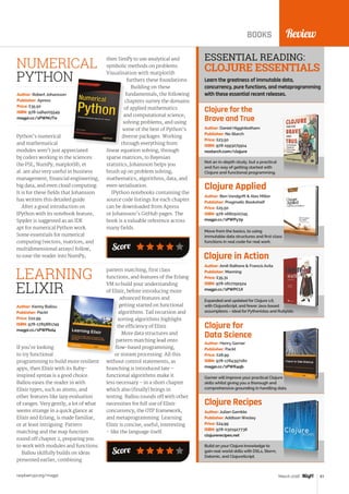 raspberrypi.org/magpi 83March 2016
Score
ReviewBOOKS
Clojure for the
Brave and True
Not an in-depth study, but a practical
and fun way of getting started with
Clojure and functional programming.
Author: Daniel Higginbotham
Publisher: No Starch
Price: £23.50
ISBN: 978-1593275914
nostarch.com/clojure
Clojure Applied
Move from the basics, to using
immutable data structures and first class
functions in real code for real work.
Author: Ben Vandgrift  Alex Miller
Publisher: Pragmatic Bookshelf
Price: £25.50
ISBN: 978-1680500745
magpi.cc/1PWPy7p
Expanded and updated for Clojure 1.6,
with ClojureScript, and fewer Java-based
assumptions – ideal for Pythonistas and Rubyists.
Author: Amit Rathore  Francis Avila
Publisher: Manning
Price: £35.31
ISBN: 978-1617291524
magpi.cc/1PWPCUI
Clojure for
Data Science
Garner will improve your practical Clojure
skills whilst giving you a thorough and
comprehensive grounding in handling data.
Author: Henry Garner
Publisher: Packt
Price: £28.99
ISBN: 978-1784397180
magpi.cc/1PWR4qb
Clojure Recipes
Build on your Clojure knowledge to
gain real-world skills with DSLs, Storm,
Datomic, and ClojureScript.
Author: Julian Gamble
Publisher: Addison Wesley
Price: £24.99
ISBN: 978-0321927736
clojurerecipes.net
ESSENTIAL READING:
CLOJURE ESSENTIALS
Learn the greatness of immutable data,
concurrency, pure functions, and metaprogramming
with these essential recent releases.
Python’s numerical
and mathematical
modules aren’t just appreciated
by coders working in the sciences:
the PSL, NumPy, matplotlib, et
al. are also very useful in business
management, financial engineering,
big data, and even cloud computing.
It is for these fields that Johansson
has written this detailed guide.
After a good introduction on
IPython with its notebook feature,
Spyder is suggested as an IDE
apt for numerical Python work.
Some essentials for numerical
computing (vectors, matrices, and
multidimensional arrays) follow,
to ease the reader into NumPy;
Author: Robert Johansson
Publisher: Apress
Price: £35.50
ISBN: 978-1484205549
magpi.cc/1PWNUTe
then SimPy to use analytical and
symbolic methods on problems.
Visualisation with matplotlib
furthers these foundations.
Building on these
fundamentals, the following
chapters survey the domains
of applied mathematics
and computational science,
solving problems, and using
some of the best of Python’s
diverse packages. Working
through everything from
linear equation solving, through
sparse matrices, to Bayesian
statistics, Johansson helps you
brush up on problem solving,
mathematics, algorithms, data, and
even serialisation.
IPython notebooks containing the
source code listings for each chapter
can be downloaded from Apress
or Johansson’s GitHub pages. The
book is a valuable reference across
many fields.
NUMERICAL
PYTHON
If you’re looking
to try functional
programming to build more resilient
apps, then Elixir with its Ruby-
inspired syntax is a good choice.
Ballou eases the reader in with
Elixir types, such as atoms, and
other features like lazy evaluation
of ranges. Very gently, a lot of what
seems strange in a quick glance at
Elixir and Erlang, is made familiar,
or at least intriguing. Pattern
matching and the map function
round off chapter 2, preparing you
to work with modules and functions.
Ballou skilfully builds on ideas
presented earlier, combining
Author: Kenny Ballou
Publisher: Packt
Price: £22.99
ISBN: 978-1785881749
magpi.cc/1PWPbd4
pattern matching, first class
functions, and features of the Erlang
VM to build your understanding
of Elixir, before introducing more
advanced features and
getting started on functional
algorithms. Tail recursion and
sorting algorithms highlight
the efficiency of Elixir.
More data structures and
pattern matching lead onto
flow-based programming,
or stream processing. All this
without control statements, as
branching is introduced late –
functional algorithms make it
less necessary – in a short chapter
which also (finally) brings in
testing. Ballou rounds off with other
necessities for full use of Elixir:
concurrency, the OTP framework,
and metaprogramming. Learning
Elixir is concise, useful, interesting
– like the language itself.
LEARNING
ELIXIR
Score
Clojure in Action
 